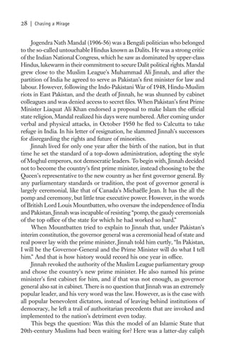 28   | Chasing a Mirage


     Jogendra Nath Mandal (1906-56) was a Bengali politician who belonged
to the so-called untouchable Hindus known as Dalits. He was a strong critic
of the Indian National Congress, which he saw as dominated by upper-class
Hindus, lukewarm in their commitment to secure Dalit political rights. Mandal
grew close to the Muslim League’s Muhammad Ali Jinnah, and after the
partition of India he agreed to serve as Pakistan’s ﬁrst minister for law and
labour. However, following the Indo-Pakistani War of 1948, Hindu-Muslim
riots in East Pakistan, and the death of Jinnah, he was shunned by cabinet
colleagues and was denied access to secret ﬁles. When Pakistan’s ﬁrst Prime
Minister Liaquat Ali Khan endorsed a proposal to make Islam the ofﬁcial
state religion, Mandal realized his days were numbered. After coming under
verbal and physical attacks, in October 1950 he ﬂed to Calcutta to take
refuge in India. In his letter of resignation, he slammed Jinnah’s successors
for disregarding the rights and future of minorities.
     Jinnah lived for only one year after the birth of the nation, but in that
time he set the standard of a top-down administration, adopting the style
of Moghul emperors, not democratic leaders. To begin with, Jinnah decided
not to become the country’s ﬁrst prime minister, instead choosing to be the
Queen’s representative to the new country as her ﬁrst governor general. By
any parliamentary standards or tradition, the post of governor general is
largely ceremonial, like that of Canada’s Michaëlle Jean. It has the all the
pomp and ceremony, but little true executive power. However, in the words
of British Lord Louis Mountbatten, who oversaw the independence of India
and Pakistan, Jinnah was incapable of resisting “pomp, the gaudy ceremonials
of the top ofﬁce of the state for which he had worked so hard.”
     When Mountbatten tried to explain to Jinnah that, under Pakistan’s
interim constitution, the governor general was a ceremonial head of state and
real power lay with the prime minister, Jinnah told him curtly, “In Pakistan,
I will be the Governor-General and the Prime Minister will do what I tell
him.” And that is how history would record his one year in ofﬁce.
     Jinnah revoked the authority of the Muslim League parliamentary group
and chose the country’s new prime minister. He also named his prime
minister’s ﬁrst cabinet for him, and if that was not enough, as governor
general also sat in cabinet. There is no question that Jinnah was an extremely
popular leader, and his very word was the law. However, as is the case with
all popular benevolent dictators, instead of leaving behind institutions of
democracy, he left a trail of authoritarian precedents that are invoked and
implemented to the nation’s detriment even today.
     This begs the question: Was this the model of an Islamic State that
20th-century Muslims had been waiting for? Here was a latter-day caliph
 