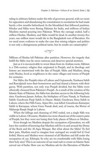 Chapter 2: Pakistan—Failure of an Islamic State |   29

ruling in arbitrary fashion under the title of governor general, with no room
for opposition and abandoning the commitment to secularism he had made
barely a few months beforehand. In the bloodshed that followed partition,
Hindus and Sikhs were ﬂeeing Pakistan for India, and millions of Indian
Muslims started pouring into Pakistan. When the carnage ended, half a
million Hindus, Muslims, and Sikhs would be dead. In another twenty-ﬁve
years, one million more would die in the Bangladesh war of liberation. Do
we need more evidence to make the case that mixing religion and politics
is not only a disingenuous political tactic, but its results are catastrophic?



Millions of Hindus left Pakistan after partition. However, the tragedy that
befell the Sikhs was far more ominous and deserves special mention.
     Just as it is inconceivable to wrest Islam from its Arabian roots, Sikhism
is a 15th-century religion that originated in Punjab, and its theology and
history are intertwined with the fate of Punjab. Sikhs and Muslims, along
with Hindus, lived as neighbours in the same villages and towns of Punjab
for centuries.
     For Sikhs, the Punjabi cities of Lahore and Gujranwala, Nankana Sahib
and Rawalpindi were their hometowns and had shared a history with their
gurus. With partition, not only was Punjab divided, but the Sikhs were
ethnically cleansed from Pakistan’s Punjab. As a result of the creation of the
Islamic State of Pakistan, the Sikhs lost absolute access to the following holy
sites: Gurdwara Janam Asthan, the birthplace of Guru Nanak, in Nankana
Sahib; Gurdwara Panji Sahib in Hasan Abdal; Gurdwara Dera Sahib in
Lahore, where the Fifth Guru, Arjun Dev, was killed; Gurudwara Kartarpur
Sahib in Kartarpur, where Guru Nanak died; and, of course, the Shrine of
Maharaja Ranjit Singh in Lahore.
     When the killings and cleansing of 1947 ended, not a single Sikh was
visible in Lahore. Of course, Muslims too were chased out of the eastern parts
of Punjab, but they were not losing their holy places of Mecca or Medina.
     Even though we Muslims despair the occupation of Jerusalem, we still
have the comfort of knowing that Muslims still live in and around the Dome
of the Rock and the Al-Aqsa Mosque. But what about the Sikhs? To feel
their pain, Muslims need to imagine how outraged we would feel if, God
forbid, Mecca and Medina were cleansed of all Muslims and fell under the
occupation of, say, Ethiopia. So why are we comfortable with Sikhs losing
their holy sites? This is an outcome of our mad rush to create an Islamic State
carved out of India. How can we Muslims ask for the liberation of Muslim
 