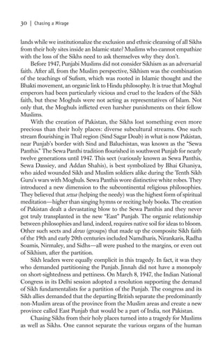 30   | Chasing a Mirage


lands while we institutionalize the exclusion and ethnic cleansing of all Sikhs
from their holy sites inside an Islamic state? Muslims who cannot empathize
with the loss of the Sikhs need to ask themselves why they don’t.
     Before 1947, Punjabi Muslims did not consider Sikhism as an adversarial
faith. After all, from the Muslim perspective, Sikhism was the combination
of the teachings of Suﬁsm, which was rooted in Islamic thought and the
Bhakti movement, an organic link to Hindu philosophy. It is true that Moghul
emperors had been particularly vicious and cruel to the leaders of the Sikh
faith, but these Moghuls were not acting as representatives of Islam. Not
only that, the Moghuls inﬂicted even harsher punishments on their fellow
Muslims.
     With the creation of Pakistan, the Sikhs lost something even more
precious than their holy places: diverse subcultural streams. One such
stream ﬂourishing in Thal region (Sind Sagar Doab) in what is now Pakistan,
near Punjab’s border with Sind and Baluchistan, was known as the “Sewa
Panthis.” The Sewa Panthi tradition ﬂourished in southwest Punjab for nearly
twelve generations until 1947. This sect (variously known as Sewa Panthis,
Sewa Dassiey, and Addan Shahis), is best symbolized by Bhai Ghaniya,
who aided wounded Sikh and Muslim soldiers alike during the Tenth Sikh
Guru’s wars with Moghuls. Sewa Panthis wore distinctive white robes. They
introduced a new dimension to the subcontinental religious philosophies.
They believed that sewa (helping the needy) was the highest form of spiritual
meditation—higher than singing hymns or reciting holy books. The creation
of Pakistan dealt a devastating blow to the Sewa Panthis and they never
got truly transplanted in the new “East” Punjab. The organic relationship
between philosophies and land, indeed, requires native soil for ideas to bloom.
Other such sects and deras (groups) that made up the composite Sikh faith
of the 19th and early 20th centuries included Namdharis, Nirankaris, Radha
Soamis, Nirmaley, and Sidhs—all were pushed to the margins, or even out
of Sikhism, after the partition.
     Sikh leaders were equally complicit in this tragedy. In fact, it was they
who demanded partitioning the Punjab. Jinnah did not have a monopoly
on short-sightedness and pettiness. On March 8, 1947, the Indian National
Congress in its Delhi session adopted a resolution supporting the demand
of Sikh fundamentalists for a partition of the Punjab. The congress and its
Sikh allies demanded that the departing British separate the predominantly
non-Muslim areas of the province from the Muslim areas and create a new
province called East Punjab that would be a part of India, not Pakistan.
     Chasing Sikhs from their holy places turned into a tragedy for Muslims
as well as Sikhs. One cannot separate the various organs of the human
 