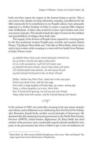 Chapter 2: Pakistan—Failure of an Islamic State |   31

body and then expect the organs or the human being to survive. This is
one reason why, despite my deep admiration, empathy, and affection for the
Sikh community for its contribution to my Punjabi culture, I stay adamantly
opposed to a further breakup of India to create a separate Sikh religious
state of Khalistan. A better idea would be to have open borders and a free
movement of people. This should include the right of return for the children
and grandchildren of refugees from both sides.
     The tragedy of the division of Punjab is best captured in a moving poem
by the ﬁrst prominent woman Punjabi poet, novelist, and essayist Amrita
Pritam, “Ujj akhaan Waris Shah noo” (An Ode to Waris Shah), which she is
said to have written while escaping in a train with her family from Pakistan
to India.* Pritam wrote:

       ujj aakhaN Waris Shah nuuN, kithoN kabraaN vichchoN bol,
       tay ujj kitab-e ishq daa koii aglaa varkaa phol
       ik roii sii dhii punjaab dii, tuuN likh likh maare vaen,
       ujj lakhaaN dhiiaaN rondiaN, tainuN Waris Shah nuN kahen
       uTh dardmandaaN diaa dardiaa, uth takk apnaa Punjab
       aaj bele lashaaN bichhiaaN te lahu dii bharii Chenab

       [Today, I beckon you Waris Shah, speak from inside your grave
       And to your book of love, add the next page
       Once when a single daughter of Punjab wept, you wrote a wailing saga
       Today, a million daughters cry to you, Waris Shah
       Rise, O friend of the grieving; rise and see your own Punjab,
       Today, ﬁelds lined with corpses, and the Chenab ﬂowing with blood.]




In the summer of 1947, one week after swearing in his new prime minister
and cabinet, and as Pakistanis were celebrating their ﬁrst Eid-ul-Fitr holiday
after Ramadan, Jinnah broke another sacred principle of democracy. He
dismissed the duly elected provincial government in the North West Frontier
Province (NWFP), which borders Afghanistan. Dr. Khan Sahib, the chief
minister of the province, had a comfortable majority. Jinnah installed his own
party as the government, but when it failed to get a vote of conﬁdence, he


*
    Waris Shah: An 18th-century Muslim Punjabi poet who wrote “Heer and Ranjah,” the
    tragic saga of two lovers that became a Punjabi epic.
 