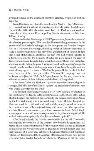 32   | Chasing a Mirage


arranged to have all the dismissed members arrested, creating an artiﬁcial
majority.
    From Pakistan’s inception, the people of the NWFP—the Pukhtoons—
were treated like the riff-raff of society, and that alienation has left scars.
Up until the 1970s this alienation contributed to Pukhtoon nationalism.
Later, this sentiment would be tapped by Islamists to create the Pukhtoon
Taliban of today.
    Nine months after dismissing the NWFP government, Jinnah demonstrated
his arbitrary power again. This time he dismissed the government in the
province of Sind, which belonged to his own party, the Muslim League.
And as if this were not enough, the ailing leader of Pakistan then tried to
stage a palace coup inside the provincial government of Punjab. In less
than a year of the nation’s existence, the man who had created Pakistan as
a democratic state for the Muslims of India had gone against the grain of
democracy, invoked Islam to bring discipline among those who protested,
and mere weeks before he passed away, declared to the country’s majority
Bengali population that their language was not worthy of being the nation’s
national language as it was not a “Muslim” language. Before he died, he had
sown the seeds of the country’s breakup. The so-called language riots that
broke out after Jinnah’s “Urdu Only” speech were the ﬁrst step towards the
ultimate secession of East Pakistan and the birth of Bangladesh.
    After Jinnah’s death in 1948, the top-down authoritarian model grew in
strength. If the Father of the Nation had set the precedent of arbitrary rule,
who would dare stand in the way?
    The ﬁrst test of democracy came in May 1949, during a by-election in
the constituency of Tangail in then East Pakistan. To the shock of the ruling
Muslim League, the party lost the election to the nascent opposition. Stung
by the loss and taking it as a personal insult, Prime Minister Liaquat Ali
Khan declared the result null and void and the newly elected member of
the constituent assembly was jailed along with numerous other opposition
activists. One of those arrested, prominent communist leader Moni Singh,
was to spend a total of twenty-two years either in jail or underground. He
walked in freedom again only after Pakistan broke up in 1971.
    After Jinnah’s death, the Islamists swooped in for the kill. Those who
had opposed the creation of the country now became its guardians. All
hopes of a modern constitution for the country were dashed as Islamists
from all over the world converged on Pakistan to mould its fresh clay into
their fantasy of a latter-day caliphate. Egyptian Islamist Said Ramadan
(whose son Tariq founded the Movement of Swiss Muslims and now advises
governments) arrived in Karachi to “Islamicize” Pakistan, as did the Polish
 