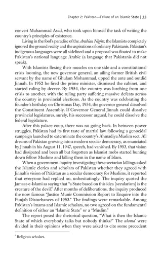 Chapter 2: Pakistan—Failure of an Islamic State |   33

convert Muhammad Asad, who took upon himself the task of writing the
country’s principles of existence.
     Living in the fool’s paradise of the Arabian Nights, the Islamists completely
ignored the ground reality and the aspirations of ordinary Pakistanis. Pakistan’s
indigenous languages were all sidelined and a proposal was ﬂoated to make
Pakistan’s national language Arabic (a language that Pakistanis did not
speak).
     With Islamists ﬂexing their muscles on one side and a constitutional
crisis looming, the new governor general, an ailing former British civil
servant by the name of Ghulam Mohammad, upped the ante and outdid
Jinnah. In 1952 he ﬁred the prime minister, dismissed the cabinet, and
started ruling by decree. By 1954, the country was lurching from one
crisis to another, with the ruling party suffering massive defeats across
the country in provincial elections. As the country was celebrating the
founder’s birthday on Christmas Day, 1954, the governor general dissolved
the Constituent Assembly. If Governor General Jinnah could dissolve
provincial legislatures, surely, his successor argued, he could dissolve the
federal legislature.
     After this palace coup, there was no going back. In between power
struggles, Pakistan had its ﬁrst taste of martial law following a genocidal
campaign launched to exterminate the country’s Ahmadiya Muslim sect. All
dreams of Pakistan growing into a modern secular democracy, as enunciated
by Jinnah in his August 11, 1947, speech, had vanished. By 1953, that vision
had dissipated and been all but forgotten as Islamist mobs started hunting
down fellow Muslims and killing them in the name of Islam.
     When a government inquiry investigating these sectarian killings asked
the Islamic clerics and scholars of Pakistan whether they agreed with
Jinnah’s vision of Pakistan as a secular democracy for Muslims, it reported
that everyone had replied no, unhesitatingly. The inquiry quoted the
Jamaat-e-Islami as saying that “a State based on this idea [secularism] is the
creature of the devil.” After months of deliberations, the inquiry produced
the now famous “Justice Munir Commission Report to Enquire into the
Punjab Disturbances of 1953.” The ﬁndings were remarkable. Among
Pakistan’s imams and Islamic scholars, no two agreed on the fundamental
deﬁnition of either an “Islamic State” or a “Muslim.”
     The report posed the rhetorical question, “What is then the Islamic
State of which everybody talks but nobody thinks?” The ulama* were
divided in their opinions when they were asked to cite some precedent

*
    Religious scholars.
 
