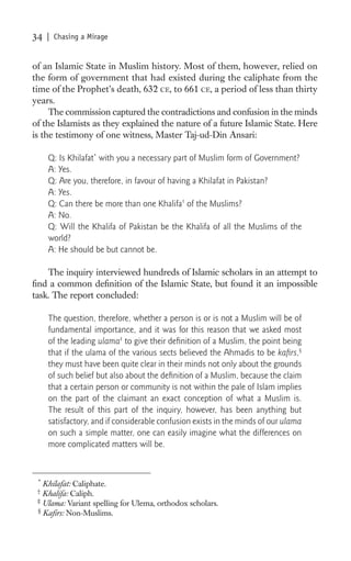 34   | Chasing a Mirage


of an Islamic State in Muslim history. Most of them, however, relied on
the form of government that had existed during the caliphate from the
time of the Prophet’s death, 632 CE, to 661 CE, a period of less than thirty
years.
     The commission captured the contradictions and confusion in the minds
of the Islamists as they explained the nature of a future Islamic State. Here
is the testimony of one witness, Master Taj-ud-Din Ansari:

     Q: Is Khilafat* with you a necessary part of Muslim form of Government?
     A: Yes.
     Q: Are you, therefore, in favour of having a Khilafat in Pakistan?
     A: Yes.
     Q: Can there be more than one Khalifa† of the Muslims?
     A: No.
     Q: Will the Khalifa of Pakistan be the Khalifa of all the Muslims of the
     world?
     A: He should be but cannot be.

    The inquiry interviewed hundreds of Islamic scholars in an attempt to
ﬁnd a common deﬁnition of the Islamic State, but found it an impossible
task. The report concluded:

     The question, therefore, whether a person is or is not a Muslim will be of
     fundamental importance, and it was for this reason that we asked most
     of the leading ulama‡ to give their deﬁnition of a Muslim, the point being
     that if the ulama of the various sects believed the Ahmadis to be kaﬁrs,§
     they must have been quite clear in their minds not only about the grounds
     of such belief but also about the deﬁnition of a Muslim, because the claim
     that a certain person or community is not within the pale of Islam implies
     on the part of the claimant an exact conception of what a Muslim is.
     The result of this part of the inquiry, however, has been anything but
     satisfactory, and if considerable confusion exists in the minds of our ulama
     on such a simple matter, one can easily imagine what the differences on
     more complicated matters will be.


 *
   Khilafat: Caliphate.
 †
   Khalifa: Caliph.
 ‡
   Ulama: Variant spelling for Ulema, orthodox scholars.
 §
   Kaﬁrs: Non-Muslims.
 