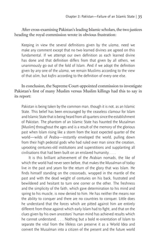 Chapter 2: Pakistan—Failure of an Islamic State |   35

   After cross-examining Pakistan’s leading Islamic scholars, the two justices
heading the royal commission wrote in obvious frustration:

    Keeping in view the several deﬁnitions given by the ulama, need we
    make any comment except that no two learned divines are agreed on this
    fundamental. If we attempt our own deﬁnition as each learned divine
    has done and that deﬁnition differs from that given by all others, we
    unanimously go out of the fold of Islam. And if we adopt the deﬁnition
    given by any one of the ulama, we remain Muslims according to the view
    of that alim, but kaﬁrs according to the deﬁnition of every one else.

     In conclusion, the Supreme Court-appointed commission to investigate
Pakistan’s ﬁrst of many Muslim versus Muslim killings had this to say in
its report:

    Pakistan is being taken by the common man, though it is not, as an Islamic
    State. This belief has been encouraged by the ceaseless clamour for Islam
    and Islamic State that is being heard from all quarters since the establishment
    of Pakistan. The phantom of an Islamic State has haunted the Musalman
    [Muslim] throughout the ages and is a result of the memory of the glorious
    past when Islam rising like a storm from the least expected quarter of the
    world—wilds of Arabia—instantly enveloped the world, pulling down
    from their high pedestal gods who had ruled over man since the creation,
    uprooting centuries-old institutions and superstitions and supplanting all
    civilisations that had been built on an enslaved humanity. . . .
          It is this brilliant achievement of the Arabian nomads, the like of
    which the world had never seen before, that makes the Musalman of today
    live in the past and yearn for the return of the glory that was Islam. He
    ﬁnds himself standing on the crossroads, wrapped in the mantle of the
    past and with the dead weight of centuries on his back, frustrated and
    bewildered and hesitant to turn one corner or the other. The freshness
    and the simplicity of the faith, which gave determination to his mind and
    spring to his muscle, is now denied to him. He has neither the means nor
    the ability to conquer and there are no countries to conquer. Little does
    he understand that the forces which are pitted against him are entirely
    different from those against which early Islam had to ﬁght, and that on the
    clues given by his own ancestors’ human mind has achieved results which
    he cannot understand. . . . Nothing but a bold re-orientation of Islam to
    separate the vital from the lifeless can preserve it as a World Idea and
    convert the Musalman into a citizen of the present and the future world
 