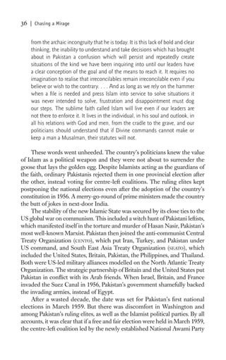 36   | Chasing a Mirage


     from the archaic incongruity that he is today. It is this lack of bold and clear
     thinking, the inability to understand and take decisions which has brought
     about in Pakistan a confusion which will persist and repeatedly create
     situations of the kind we have been inquiring into until our leaders have
     a clear conception of the goal and of the means to reach it. It requires no
     imagination to realise that irreconcilables remain irreconcilable even if you
     believe or wish to the contrary. . . . And as long as we rely on the hammer
     when a ﬁle is needed and press Islam into service to solve situations it
     was never intended to solve, frustration and disappointment must dog
     our steps. The sublime faith called Islam will live even if our leaders are
     not there to enforce it. It lives in the individual, in his soul and outlook, in
     all his relations with God and men, from the cradle to the grave, and our
     politicians should understand that if Divine commands cannot make or
     keep a man a Musalman, their statutes will not.

     These words went unheeded. The country’s politicians knew the value
of Islam as a political weapon and they were not about to surrender the
goose that lays the golden egg. Despite Islamists acting as the guardians of
the faith, ordinary Pakistanis rejected them in one provincial election after
the other, instead voting for centre-left coalitions. The ruling elites kept
postponing the national elections even after the adoption of the country’s
constitution in 1956. A merry-go-round of prime ministers made the country
the butt of jokes in next-door India.
     The stability of the new Islamic State was secured by its close ties to the
US global war on communism. This included a witch hunt of Pakistani leftists,
which manifested itself in the torture and murder of Hasan Nasir, Pakistan’s
most well-known Marxist. Pakistan then joined the anti-communist Central
Treaty Organization (CENTO), which put Iran, Turkey, and Pakistan under
US command, and South East Asia Treaty Organization (SEATO), which
included the United States, Britain, Pakistan, the Philippines, and Thailand.
Both were US-led military alliances modelled on the North Atlantic Treaty
Organization. The strategic partnership of Britain and the United States put
Pakistan in conﬂict with its Arab friends. When Israel, Britain, and France
invaded the Suez Canal in 1956, Pakistan’s government shamefully backed
the invading armies, instead of Egypt.
     After a wasted decade, the date was set for Pakistan’s ﬁrst national
elections in March 1959. But there was discomfort in Washington and
among Pakistan’s ruling elites, as well as the Islamist political parties. By all
accounts, it was clear that if a free and fair election were held in March 1959,
the centre-left coalition led by the newly established National Awami Party
 
