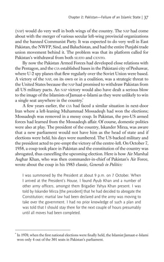 Chapter 2: Pakistan—Failure of an Islamic State |   37

(NAP) would do very well in both wings of the country. The NAP had come
about with the merger of various secular left-wing provincial organizations
and the banned Communist Party. It was expected to do very well in East
Pakistan, the NWFP, Sind, and Baluchistan, and had the entire Punjabi trade
union movement behind it. The problem was that its platform called for
Pakistan’s withdrawal from both SEATO and CENTO.
     By now the Pakistan Armed Forces had developed close relations with
the Pentagon, and the CIA established bases in the Pakistani city of Peshawar,
where U-2 spy planes that ﬂew regularly over the Soviet Union were based.
A victory of the NAP, on its own or in a coalition, was a strategic threat to
the United States because the NAP had promised to withdraw Pakistan from
all US military pacts. An NAP victory would also have dealt a serious blow
to the image of the Islamists of Jamaat-e-Islami as they were unlikely to win
a single seat anywhere in the country.*
     A few years earlier, the CIA had faced a similar situation in next-door
Iran where a left-leaning Muhammad Mossadeqh had won the elections;
Mossadeqh was removed in a messy coup. In Pakistan, the pro-US armed
forces had learned from the Mossadeqh affair. Of course, domestic politics
were also at play. The president of the country, Iskander Mirza, was aware
that a new parliament would not have him as the head of state and if
elections were held, his days were numbered. The US-backed military and
the president acted to pre-empt the victory of the centre-left. On October 7,
1958, a coup took place in Pakistan and the constitution of the country was
abrogated, thus cancelling the upcoming election. Here is how Air Marshal
Asghar Khan, who was then commander-in-chief of Pakistan’s Air Force,
wrote about the coup in his 1983 classic, Generals in Politics:

       I was summoned by the President at about 9 p.m. on 7 October. When
       I arrived at the President’s House, I found Ayub Khan and a number of
       other army ofﬁcers, amongst them Brigadier Yahya Khan present. I was
       told by Iskander Mirza [the president] that he had decided to abrogate the
       Constitution; martial law had been declared and the army was moving to
       take over the government. I had no prior knowledge of such a plan and
       was told that I should stay there for the next couple of hours presumably
       until all moves had been completed.



*
    In 1970, when the ﬁrst national elections were ﬁnally held, the Islamist Jamaat-e-Islami
    won only 4 out of the 301 seats in Pakistan’s parliament.
 