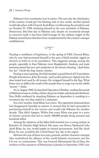 38   | Chasing a Mirage


    Pakistan’s ﬁrst constitution was in tatters. The next day the chief justice
of the country would give his blessing and, in two weeks, another putsch
would take place with General Ayub Khan overthrowing the president and,
on October 27, 1958, declaring himself as the new president of Pakistan.
Democracy died that day in Pakistan and, despite an occasional attempt
to resurrect itself, it has been held hostage by the military might of the
Pakistan armed forces that have been complemented by the country’s mosque
establishment.




Needing a semblance of legitimacy, in the spring of 1965, General Khan,
who by now had promoted himself to the post of ﬁeld marshal, rigged an
election to hold on to his presidency. This triggered outrage among the
people, especially in East Pakistan (now Bangladesh). Students and trade
unionists joined lawyers and academics in the streets chanting “Ayub kutta,
hai, hai ” (Ayub the dog, shame, shame).
     Fearing a mass uprising, the ﬁeld marshal (a good friend of US presidents
Dwight Eisenhower, John Kennedy, and Lyndon Johnson) dipped into the
time-tested tool used by all tyrants: He wrapped himself in the ﬂag. What
better way to deﬂect the wrath of the people than to wage war on the inﬁdel
“enemy”—India.
     So, in August 1965, he launched Operation Gibraltar, sending thousands
of Pakistani troops in civilian clothes deep into Indian-administrated Kashmir.
New Delhi retaliated by attacking Pakistan on September 6, resulting in a
seventeen-day war that ended in a stalemate.
     For a few months, Ayub Khan was a hero. The opposition demonstrators
had disappeared, branded as traitors. It seemed that he had succeeded in
positioning himself as the saviour and would rule Pakistan for another
decade. That didn’t happen. Within four years, Khan was gone in a wave
of citizens’ protests that led to nearly 100,000 people being arrested and
hundreds killed.
     Among the admirers of the fallen ﬁeld marshal was a young student at
Karachi’s St. Patrick’s High School. His name was Pervez Musharraf. Like
Ayub Khan, he, too, would topple an elected government. And like Ayub
Khan, he, too, would be the United States’ key ally in the region.
     Between the eras of these two army generals, another character emerged
who symbolized the alliance of the world Islamist movement and the
US war on communism. This was General Muhammad Zia-ul-Haq, the
architect of the massacre of Palestinians in Jordan in September 1970, now
 