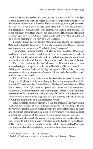 Chapter 2: Pakistan—Failure of an Islamic State |   39

known as Black September. Zia became the number-one US ally to ﬁght
the war against the Soviets in Afghanistan and is largely responsible for the
destruction of Pakistan’s cultural and historic heritage, turning the country
into a sort of a ﬂea market pseudo-Arab state, where even the centuries-
old greeting of “Khuda Haﬁz” was declared un-Islamic and banned.* No
other politician or military general has accomplished the mixing of Islamist
ideology and service to US regional interests in the way that Zia did, yet
he is still the darling of the now anti-US Islamists.
     The more recent siege of the Red Mosque of Islamabad in the summer of
2007 best reﬂects the bankruptcy of the Islamicization of politics in Pakistan
and exposed the nexus of the “Mullah–Military” complex.†
     It’s important to know that the Red Mosque was a creation of Pakistan’s
intelligence services, which used it for decades to recruit armed jihadis. It
was US-backed Zia who had allowed the Red Mosque jihadis a free hand
in spreading their hateful doctrine of extremism under the name of Islam.
     The brothers who led the Red Mosque rebellion—the one who was
arrested trying to escape in a burka, as well as the mullah who died in the
ﬁghting—worked for Pakistan’s intelligence agencies. Their father, too, was
an employee of the government and ran the ﬁefdom in the heart of Islamabad
until he was assassinated.
     The mullahs and radical jihadis in the Red Mosque were all actors in
the game of Pakistani roulette. As long as the mosque remained a visible
hotbed of Islamist activity, General Pervez Musharraf could show the West
that it needed him to ﬁght terrorism. Just as Ayub Khan was able to convince
successive US administrations that, without him, Pakistan would slide into
communism, Musharraf convinced George W. Bush that, without him,
Pakistan would become one large Red Mosque teeming with jihadis trying
to whip the nation into an Islamist nuclear power.
     What he fails to disclose, of course, is that the arming of the Red Mosque
could not have happened without his government’s full knowledge. There’s
no way that machine guns, rocket launchers, and ammunition could be taken
into the heart of Islamabad, next door to government ministries, without
arousing the suspicion of the country’s omnipresent security agencies.
     In the end, Musharraf, like earlier pro-US generals, was caught in his own
trap. He could not put the jihadi genie back into the bottle, so he had to kill
it. He may have come out as a hero to the White House and to Pakistan’s
ruling upper-class elites, but history dictates a short-lived romance.

*
    Khuda Haﬁz: Literally “May God protect you.”
†
    Mullah: A Muslim who is learned in the sacred laws and theology of Islam.
 