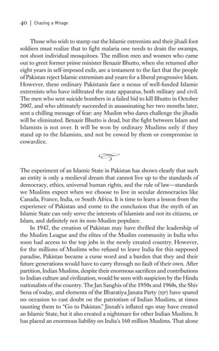 40   | Chasing a Mirage


     Those who wish to stamp out the Islamic extremists and their jihadi foot
soldiers must realize that to ﬁght malaria one needs to drain the swamps,
not shoot individual mosquitoes. The million men and women who came
out to greet former prime minister Benazir Bhutto, when she returned after
eight years in self-imposed exile, are a testament to the fact that the people
of Pakistan reject Islamic extremism and yearn for a liberal progressive Islam.
However, these ordinary Pakistanis face a nexus of well-funded Islamic
extremists who have inﬁltrated the state apparatus, both military and civil.
The men who sent suicide bombers in a failed bid to kill Bhutto in October
2007, and who ultimately succeeded in assassinating her two months later,
sent a chilling message of fear: any Muslim who dares challenge the jihadis
will be eliminated. Benazir Bhutto is dead, but the ﬁght between Islam and
Islamists is not over. It will be won by ordinary Muslims only if they
stand up to the Islamists, and not be cowed by them or compromise in
cowardice.



The experiment of an Islamic State in Pakistan has shown clearly that such
an entity is only a medieval dream that cannot live up to the standards of
democracy, ethics, universal human rights, and the rule of law—standards
we Muslims expect when we choose to live in secular democracies like
Canada, France, India, or South Africa. It is time to learn a lesson from the
experience of Pakistan and come to the conclusion that the myth of an
Islamic State can only serve the interests of Islamists and not its citizens, or
Islam, and deﬁnitely not its non-Muslim populace.
     In 1947, the creation of Pakistan may have thrilled the leadership of
the Muslim League and the elites of the Muslim community in India who
soon had access to the top jobs in the newly created country. However,
for the millions of Muslims who refused to leave India for this supposed
paradise, Pakistan became a curse word and a burden that they and their
future generations would have to carry through no fault of their own. After
partition, Indian Muslims, despite their enormous sacriﬁces and contributions
to Indian culture and civilization, would be seen with suspicion by the Hindu
nationalists of the country. The Jan Sanghis of the 1950s and 1960s, the Shiv
Sena of today, and elements of the Bharatiya Janata Party (BJP) have spared
no occasion to cast doubt on the patriotism of Indian Muslims, at times
taunting them to “Go to Pakistan.” Jinnah’s inﬂated ego may have created
an Islamic State, but it also created a nightmare for other Indian Muslims. It
has placed an enormous liability on India’s 160 million Muslims. That alone
 