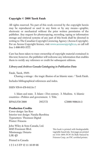Copyright © 2008 Tarek Fatah

All rights reserved. No part of this work covered by the copyright herein
may be reproduced or used in any form or by any means—graphic,
electronic or mechanical without the prior written permission of the
publisher. Any request for photocopying, recording, taping or information
storage and retrieval systems of any part of this book shall be directed in
writing to The Canadian Copyright Licencing Agency (Access Copyright).
For an Access Copyright licence, visit www.accesscopyright.ca, or call toll
free 1-800-893-5777.

Care has been taken to trace ownership of copyright material contained in
this text; however, the publisher will welcome any information that enables
them to rectify any reference or credit for subsequent editions.

Library and Archives Canada Cataloguing in Publication Data

Fatah, Tarek, 1949–
    Chasing a mirage : the tragic illusion of an Islamic state / Tarek Fatah.
Includes bibliographical references and index.

ISBN 978-0-470-84116-7

    1. Islam and state. 2. Islam—21st century. 3. Muslims. 4. Islamic
countries—Politics and government. I. Title.
BP163.F38 2008                297.2'72                  C2008-900614-3

Production Credits
Cover design: Ian Koo
Interior text design: Natalia Burobina
Typesetters: Thomson Digital
Printer: Friesens
John Wiley & Sons Canada, Ltd.
6045 Freemont Blvd.                       This book is printed with biodegradable
Mississauga, Ontario                      vegetable-based inks. Text pages are printed
L5R 4J3                                   on 551b 100% PCW Hi-Bulk Natural by
                                          Friesens Corp., an FSC certified printer.
Printed in Canada
1 2 3 4 5 FP 12 11 10 09 08
 