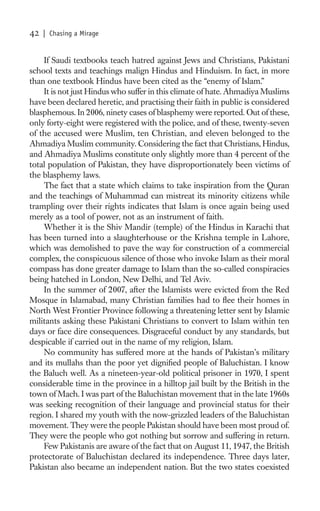 42   | Chasing a Mirage


    If Saudi textbooks teach hatred against Jews and Christians, Pakistani
school texts and teachings malign Hindus and Hinduism. In fact, in more
than one textbook Hindus have been cited as the “enemy of Islam.”
    It is not just Hindus who suffer in this climate of hate. Ahmadiya Muslims
have been declared heretic, and practising their faith in public is considered
blasphemous. In 2006, ninety cases of blasphemy were reported. Out of these,
only forty-eight were registered with the police, and of these, twenty-seven
of the accused were Muslim, ten Christian, and eleven belonged to the
Ahmadiya Muslim community. Considering the fact that Christians, Hindus,
and Ahmadiya Muslims constitute only slightly more than 4 percent of the
total population of Pakistan, they have disproportionately been victims of
the blasphemy laws.
    The fact that a state which claims to take inspiration from the Quran
and the teachings of Muhammad can mistreat its minority citizens while
trampling over their rights indicates that Islam is once again being used
merely as a tool of power, not as an instrument of faith.
    Whether it is the Shiv Mandir (temple) of the Hindus in Karachi that
has been turned into a slaughterhouse or the Krishna temple in Lahore,
which was demolished to pave the way for construction of a commercial
complex, the conspicuous silence of those who invoke Islam as their moral
compass has done greater damage to Islam than the so-called conspiracies
being hatched in London, New Delhi, and Tel Aviv.
    In the summer of 2007, after the Islamists were evicted from the Red
Mosque in Islamabad, many Christian families had to ﬂee their homes in
North West Frontier Province following a threatening letter sent by Islamic
militants asking these Pakistani Christians to convert to Islam within ten
days or face dire consequences. Disgraceful conduct by any standards, but
despicable if carried out in the name of my religion, Islam.
    No community has suffered more at the hands of Pakistan’s military
and its mullahs than the poor yet digniﬁed people of Baluchistan. I know
the Baluch well. As a nineteen-year-old political prisoner in 1970, I spent
considerable time in the province in a hilltop jail built by the British in the
town of Mach. I was part of the Baluchistan movement that in the late 1960s
was seeking recognition of their language and provincial status for their
region. I shared my youth with the now-grizzled leaders of the Baluchistan
movement. They were the people Pakistan should have been most proud of.
They were the people who got nothing but sorrow and suffering in return.
    Few Pakistanis are aware of the fact that on August 11, 1947, the British
protectorate of Baluchistan declared its independence. Three days later,
Pakistan also became an independent nation. But the two states coexisted
 