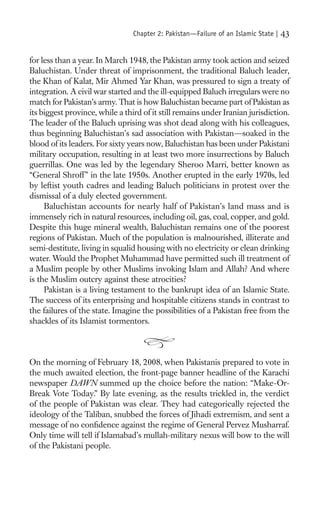 Chapter 2: Pakistan—Failure of an Islamic State |   43

for less than a year. In March 1948, the Pakistan army took action and seized
Baluchistan. Under threat of imprisonment, the traditional Baluch leader,
the Khan of Kalat, Mir Ahmed Yar Khan, was pressured to sign a treaty of
integration. A civil war started and the ill-equipped Baluch irregulars were no
match for Pakistan’s army. That is how Baluchistan became part of Pakistan as
its biggest province, while a third of it still remains under Iranian jurisdiction.
The leader of the Baluch uprising was shot dead along with his colleagues,
thus beginning Baluchistan’s sad association with Pakistan—soaked in the
blood of its leaders. For sixty years now, Baluchistan has been under Pakistani
military occupation, resulting in at least two more insurrections by Baluch
guerrillas. One was led by the legendary Sheroo Marri, better known as
“General Shroff ” in the late 1950s. Another erupted in the early 1970s, led
by leftist youth cadres and leading Baluch politicians in protest over the
dismissal of a duly elected government.
     Baluchistan accounts for nearly half of Pakistan’s land mass and is
immensely rich in natural resources, including oil, gas, coal, copper, and gold.
Despite this huge mineral wealth, Baluchistan remains one of the poorest
regions of Pakistan. Much of the population is malnourished, illiterate and
semi-destitute, living in squalid housing with no electricity or clean drinking
water. Would the Prophet Muhammad have permitted such ill treatment of
a Muslim people by other Muslims invoking Islam and Allah? And where
is the Muslim outcry against these atrocities?
     Pakistan is a living testament to the bankrupt idea of an Islamic State.
The success of its enterprising and hospitable citizens stands in contrast to
the failures of the state. Imagine the possibilities of a Pakistan free from the
shackles of its Islamist tormentors.



On the morning of February 18, 2008, when Pakistanis prepared to vote in
the much awaited election, the front-page banner headline of the Karachi
newspaper DAWN summed up the choice before the nation: “Make-Or-
Break Vote Today.” By late evening, as the results trickled in, the verdict
of the people of Pakistan was clear. They had categorically rejected the
ideology of the Taliban, snubbed the forces of Jihadi extremism, and sent a
message of no conﬁdence against the regime of General Pervez Musharraf.
Only time will tell if Islamabad’s mullah-military nexus will bow to the will
of the Pakistani people.
 