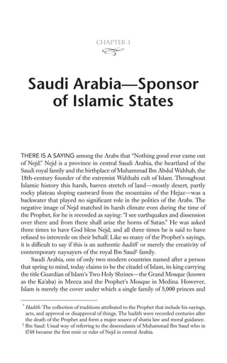 Chapter 3




    Saudi Arabia—Sponsor
       of Islamic States


THERE IS A SAYING among the Arabs that “Nothing good ever came out
of Nejd.” Nejd is a province in central Saudi Arabia, the heartland of the
Saudi royal family and the birthplace of Muhammad Ibn Abdul Wahhab, the
18th-century founder of the extremist Wahhabi cult of Islam. Throughout
Islamic history this harsh, barren stretch of land—mostly desert, partly
rocky plateau sloping eastward from the mountains of the Hejaz—was a
backwater that played no signiﬁcant role in the politics of the Arabs. The
negative image of Nejd matched its harsh climate even during the time of
the Prophet, for he is recorded as saying: “I see earthquakes and dissension
over there and from there shall arise the horns of Satan.” He was asked
three times to have God bless Nejd, and all three times he is said to have
refused to intercede on their behalf. Like so many of the Prophet’s sayings,
it is difﬁcult to say if this is an authentic hadith* or merely the creativity of
contemporary naysayers of the royal Ibn Saud† family.
      Saudi Arabia, one of only two modern countries named after a person
that spring to mind, today claims to be the citadel of Islam, its king carrying
the title Guardian of Islam’s Two Holy Shrines—the Grand Mosque (known
as the Ka’aba) in Mecca and the Prophet’s Mosque in Medina. However,
Islam is merely the cover under which a single family of 5,000 princes and

*
  Hadith: The collection of traditions attributed to the Prophet that include his sayings,
  acts, and approval or disapproval of things. The hadith were recorded centuries after
  the death of the Prophet and form a major source of sharia law and moral guidance.
†
  Ibn Saud: Usual way of referring to the descendants of Muhammad Ibn Saud who in
  1748 became the ﬁrst emir or ruler of Nejd in central Arabia.
 