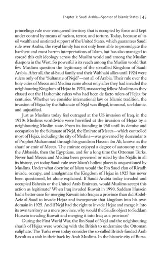 Chapter 3: Saudi Arabia—Sponsor of Islamic States |   45

princelings rule over conquered territory that is occupied by force and kept
under control by means of racism, terror, and torture. Today, because of its
oil wealth and unstinted support of the United States, which guarantees Saudi
rule over Arabia, the royal family has not only been able to promulgate the
harshest and most barren interpretations of Islam, but has also managed to
spread this cult ideology across the Muslim world and among the Muslim
diaspora in the West. So powerful is its reach among the Muslim world that
few Muslims question the legitimacy of the so-called Kingdom of Saudi
Arabia. After all, the al-Saud family and their Wahhabi allies until 1924 were
rulers only of the “Sultanate of Nejd”—not all of Arabia. Their rule over the
holy cities of Mecca and Medina came about only after they had invaded the
neighbouring Kingdom of Hejaz in 1924, massacring fellow Muslims as they
chased out the Hashemite rulers who had been de facto rulers of Hejaz for
centuries. Whether we consider international law or Islamic tradition, the
invasion of Hejaz by the Sultanate of Nejd was illegal, immoral, un-Islamic,
and unjustiﬁed.
     Just as Muslims today feel outraged at the US invasion of Iraq, in the
1920s Muslims worldwide were horriﬁed at the invasion of Hejaz by a
neighbouring Muslim state. From its founding in 968 until its demise and
occupation by the Sultanate of Nejd, the Emirate of Mecca—which controlled
most of Hejaz, including the city of Medina—was governed by descendants
of Prophet Muhammad through his grandson Hassan ibn Ali, known as the
sharif or emir of Mecca. The emirate enjoyed a degree of autonomy under
the Abbasids, then the Egyptians, and for a long time the Ottoman Turks.
Never had Mecca and Medina been governed or ruled by the Nejdis in all
its history, yet today Saudi rule over Islam’s holiest places is unquestioned by
Muslims. Under what doctrine of Islam would the Ibn Saud clan of Riyadh
invade, occupy, and amalgamate the Kingdom of Hejaz in 1925 has never
been questioned, let alone explained. If Saudi Arabia today invaded and
occupied Bahrain or the United Arab Emirates, would Muslims accept this
action as legitimate? When Iraq invaded Kuwait in 1990, Saddam Hussein
had a better case for merging Kuwait into Iraq as a province than did Abdel-
Aziz al-Saud to invade Hejaz and incorporate that kingdom into his own
domain in 1925. And if Nejd had the right to invade Hejaz and merge it into
its own territory as a mere province, why would the Saudis object to Saddam
Hussein invading Kuwait and merging it into Iraq as a province?
     During the First World War, the Ibn Saud of Nejd and the neighbouring
sharifs of Hejaz were working with the British to undermine the Ottoman
caliphate. The Turks even today consider the so-called British-funded Arab
Revolt as a stab in their back by Arab Muslims. In the historic city of Bursa,
 