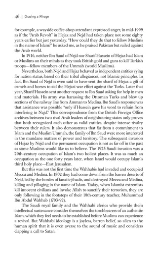 46   | Chasing a Mirage


for example, a wayside coffee-shop attendant expressed anger, in mid-1999
as if the “Arab Revolt” in Hejaz and Nejd had taken place not some eighty
years earlier but just yesterday. “How could they do that to fellow Muslims
in the name of Islam?” he asked me, as he praised Pakistan but railed against
the Arab world.
      In 1916, neither Ibn Saud of Nejd nor Sharif Hussein of Hejaz had Islam
or Muslims on their minds as they took British gold and guns to kill Turkish
troops—fellow members of the Ummah (world Muslims).
      Nevertheless, both Nejd and Hejaz behaved as independent entities vying
for nation status, based on their tribal allegiances, not Islamic principles. In
fact, Ibn Saud of Nejd is even said to have sent the sharif of Hejaz a gift of
camels and horses to aid the Hejazi war effort against the Turks. Later that
year, Sharif Hussein sent another request to Ibn Saud asking for help in men
and materials. His army was harassing the Ottoman Turks and blew up
sections of the railway line from Amman to Medina. Ibn Saud’s response was
that assistance was possible “only if Hussein gave his word to refrain from
interfering in Najd.” This correspondence from the British Foreign Ofﬁce
archives between two rival Arab leaders of neighbouring states only proves
that both recognized each other as valid entities, despite intense rivalry
between their rulers. It also demonstrates that far from a commitment to
Islam and the Muslim Ummah, the family of Ibn Saud were more interested
in the mundane matters of power and territory. The subsequent invasion
of Hejaz by Nejd and the permanent occupation is not as far off in the past
as some Muslims would like us to believe. The 1925 Saudi invasion was a
20th-century occupation of Islam’s two holiest places. It was as much an
occupation as the one forty years later, when Israel would occupy Islam’s
third holy place—East Jerusalem.
      But this was not the ﬁrst time the Wahhabis had invaded and occupied
Mecca and Medina. In 1802 they had come down from the barren deserts of
Nejd, led by the hordes of fanatic jihadis, and destroyed Mecca and Medina,
killing and pillaging in the name of Islam. Today, when Islamist extremists
kill innocent civilians and invoke Allah to sanctify their terrorism, they are
only following in the footsteps of their 18th-century teacher, Muhammad
Ibn Abdul Wahhab (1703-92).
      The Saudi royal family and the Wahhabi clerics who provide them
intellectual sustenance consider themselves the torchbearers of an authentic
Islam, which they feel needs to be established before Muslims can experience
a revival. But Wahhabi ideology is a joyless, barren belief, so alien to the
human spirit that it is even averse to the sound of music and considers
clapping a call to Satan.
 
