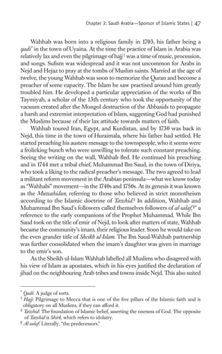 Chapter 3: Saudi Arabia—Sponsor of Islamic States |   47

     Wahhab was born into a religious family in 1703, his father being a
qadi * in the town of Uyaina. At the time the practice of Islam in Arabia was
relatively lax and even the pilgrimage of hajj † was a time of music, procession,
and songs. Suﬁsm was widespread and it was not uncommon for Arabs in
Nejd and Hejaz to pray at the tombs of Muslim saints. Married at the age of
twelve, the young Wahhab was soon to memorize the Quran and become a
preacher of some capacity. The Islam he saw practised around him greatly
troubled him. He developed a particular appreciation of the works of Ibn
Taymiyah, a scholar of the 13th century who took the opportunity of the
vacuum created after the Mongol destruction of the Abbasids to propagate
a harsh and extremist interpretation of Islam, suggesting God had punished
the Muslims because of their lax attitude towards matters of faith.
     Wahhab toured Iran, Egypt, and Kurdistan, and by 1730 was back in
Nejd, this time in the town of Huraimala, where his father had settled. He
started preaching his austere message to the townspeople, who it seems were
a frolicking bunch who were unwilling to tolerate such constant preaching.
Seeing the writing on the wall, Wahhab ﬂed. He continued his preaching
and in 1744 met a tribal chief, Muhammad Ibn Saud, in the town of Diriya,
who took a liking to the radical preacher’s message. The two agreed to lead
a militant reform movement in the Arabian peninsula—what we know today
as “Wahhabi” movement—in the 1740s and 1750s. At its genesis it was known
as the Muwahidun, referring to those who believed in strict monotheism
according to the Islamic doctrine of Tawhid.‡ In addition, Wahhab and
Muhammad Ibn Saud’s followers called themselves followers of al-salaf, §” a
reference to the early companions of the Prophet Muhammad. While Ibn
Saud took on the title of emir of Nejd, to look after matters of state, Wahhab
became the community’s imam, their religious leader. Soon he would take on
the even grander title of Sheikh ul-Islam. The Ibn Saud-Wahhab partnership
was further consolidated when the imam’s daughter was given in marriage
to the emir’s son.
     As the Sheikh ul-Islam Wahhab labelled all Muslims who disagreed with
his view of Islam as apostates, which in his eyes justiﬁed the declaration of
jihad on the neighbouring Arab tribes and towns inside Nejd. This also suited


*
  Qadi: A judge of sorts.
†
  Hajj: Pilgrimage to Mecca that is one of the ﬁve pillars of the Islamic faith and is
  obligatory on all Muslims, if they can afford it.
‡
  Tawhid: The foundation of Islamic belief, asserting the oneness of God. The opposite
   of Tawhid is Shirk, which refers to idolatry.
§
  Al-salaf: Literally, “the predecessors.”
 
