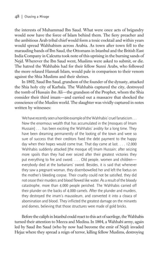 48   | Chasing a Mirage


the interests of Muhammad Ibn Saud. What were once acts of brigandry
would now have the force of Islam behind them. The ﬁery preacher and
the ambitious Arab tribal chief would form a toxic cocktail and within years
would spread Wahhabism across Arabia. As town after town fell to the
marauding bands of Ibn Saud, the Ottomans in Istanbul and the British East
India Company in Calcutta took note of this uprising in the burning sands of
Nejd. Wherever the Ibn Saud went, Muslims were asked to submit, or die.
The hatred the Wahhabis had for their fellow Sunni Arabs, who followed
the more relaxed Hannaﬁ Islam, would pale in comparison to their venom
against the Shia Muslims and their shrines.
    In 1802, Saud Ibn Saud, grandson of the founder of the dynasty, attacked
the Shia holy city of Karbala. The Wahhabis captured the city, destroyed
the tomb of Hussain ibn Ali—the grandson of the Prophet, whom the Shia
consider their third imam—and carried out a massacre that shocked the
conscience of the Muslim world. The slaughter was vividly captured in notes
written by witnesses:

     We have recently seen a horrible example of the Wahhabis’ cruel fanaticism . . .
     Now the enormous wealth that has accumulated in the [mosques of Imam
     Hussain] . . . has been exciting the Wahhabis’ avidity for a long time. They
     have been dreaming permanently of the looting of the town and were so
     sure of success that their creditors ﬁxed the debt payment to the happy
     day when their hopes would come true. That day came at last. . . . 12,000
     Wahhabis suddenly attacked [the mosque of] Imam Hussain; after seizing
     more spoils than they had ever seized after their greatest victories they
     put everything to ﬁre and sword. . . . Old people, women and children—
     everybody died at the barbarians’ sword. Besides, it is said that whenever
     they saw a pregnant woman, they disembowelled her and left the foetus on
     the mother’s bleeding corpse. Their cruelty could not be satisﬁed, they did
     not cease their murders and blood ﬂowed like water. As a result of the bloody
     catastrophe, more than 4,000 people perished. The Wahhabis carried off
     their plunder on the backs of 4,000 camels. After the plunder and murders,
     they destroyed the imam’s mausoleum, and converted it into a cloaca of
     abomination and blood. They inﬂicted the greatest damage on the minarets
     and domes, believing that those structures were made of gold bricks.

    Before the caliph in Istanbul could react to this act of sacrilege, the Wahhabis
turned their attention to Mecca and Medina. In 1804, a Wahhabi army, again
led by Saud ibn Saud (who by now had become the emir of Nejd) invaded
Hejaz where they spread a reign of terror, killing fellow Muslims, destroying
 