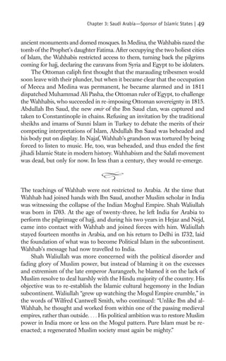 Chapter 3: Saudi Arabia—Sponsor of Islamic States |   49

ancient monuments and domed mosques. In Medina, the Wahhabis razed the
tomb of the Prophet’s daughter Fatima. After occupying the two holiest cities
of Islam, the Wahhabis restricted access to them, turning back the pilgrims
coming for hajj, declaring the caravans from Syria and Egypt to be idolaters.
     The Ottoman caliph ﬁrst thought that the marauding tribesmen would
soon leave with their plunder, but when it became clear that the occupation
of Mecca and Medina was permanent, he became alarmed and in 1811
dispatched Muhammad Ali Pasha, the Ottoman ruler of Egypt, to challenge
the Wahhabis, who succeeded in re-imposing Ottoman sovereignty in 1815.
Abdullah Ibn Saud, the new emir of the Ibn Saud clan, was captured and
taken to Constantinople in chains. Refusing an invitation by the traditional
sheikhs and imams of Sunni Islam in Turkey to debate the merits of their
competing interpretations of Islam, Abdullah Ibn Saud was beheaded and
his body put on display. In Najaf, Wahhab’s grandson was tortured by being
forced to listen to music. He, too, was beheaded, and thus ended the ﬁrst
jihadi Islamic State in modern history. Wahhabism and the Salaﬁ movement
was dead, but only for now. In less than a century, they would re-emerge.



The teachings of Wahhab were not restricted to Arabia. At the time that
Wahhab had joined hands with Ibn Saud, another Muslim scholar in India
was witnessing the collapse of the Indian Moghul Empire. Shah Waliullah
was born in 1703. At the age of twenty-three, he left India for Arabia to
perform the pilgrimage of hajj, and during his two years in Hejaz and Nejd,
came into contact with Wahhab and joined forces with him. Waliullah
stayed fourteen months in Arabia, and on his return to Delhi in 1732, laid
the foundation of what was to become Political Islam in the subcontinent.
Wahhab’s message had now travelled to India.
    Shah Waliullah was more concerned with the political disorder and
fading glory of Muslim power, but instead of blaming it on the excesses
and extremism of the late emperor Aurangzeb, he blamed it on the lack of
Muslim resolve to deal harshly with the Hindu majority of the country. His
objective was to re-establish the Islamic cultural hegemony in the Indian
subcontinent. Waliullah “grew up watching the Mogul Empire crumble,” in
the words of Wilfred Cantwell Smith, who continued: “Unlike Ibn abd al-
Wahhab, he thought and worked from within one of the passing medieval
empires, rather than outside. . . . His political ambition was to restore Muslim
power in India more or less on the Mogul pattern. Pure Islam must be re-
enacted; a regenerated Muslim society must again be mighty.”
 