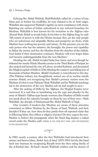 50   | Chasing a Mirage


     Echoing Ibn Abdul Wahhab, ShahWaliullah called for a return of true
Islam and, to bolster his credibility, he now claimed to be of Arab origin.
Waliullah also supported Wahhab’s rigidity on strict compliance with sharia.
Rejecting any notion of Indian nationhood or any national boundary for
Muslims, Waliullah is best known for his invitation to the Afghan ruler
Ahmad Shah Abdali to invade India. In his letter to the Afghan king, he said:
“All control of power is with the Hindus because they are the only people
who are industrious and adaptable. Riches and prosperity are theirs, while
Muslims have nothing but poverty and misery. At this juncture you are the
only person who has the initiative, the foresight, the power and capability
to defeat the enemy and free the Muslims from the clutches of the inﬁdels.
God forbid if their domination continues, Muslims will even forget Islam
and become undistinguishable from the non-Muslims.”
     Heeding the call, Abdali invaded India four times, and even though he
defeated the mostly Hindu Maratha armies in the Third Battle of Panipat, he
also sacked and burned the city of Lahore, invaded Kashmir, and devastated
the Moghul capital of Delhi in 1756, blinding the emperor and killing tens of
thousands of Indian Muslims. Abdali’s barbarity is remembered to this day.
(The Pakistan military has thoughtlessly named one of its nuclear missile
systems Abdali, not recognizing that Abdali’s primary victims were the
Muslims of what is now Pakistan! Shah Waliullah and his Wahhabi teachings
led to the destruction of the very Muslim rule he had sought to save.)
     After the sacking of Delhi by the Afghans, the Moghul Empire never
recovered. It is said that so humiliating was the rape and plunder by the
army of Abdali’s Taliban-type fanatic warriors, that Muslims of Delhi would
not speak about the calamity brought on them by one of their own—Shah
Waliullah, the disciple of Muhammad Ibn Abdul Wahhab of Nejd.
     One wonders if modern-day Muslims are aware of these atrocities
committed on fellow Muslims by the House of Saud, Wahhab, and their
disciples? If they are, how then do they justify their oft-repeated claim that
in following Islam, they follow a religion of peace? Do they expect the non-
Muslim to believe this propaganda when the Saudi ﬂag displays a naked
sword under the Muslim oath THERE IS NO GOD BUT GOD, AND MUHAMMAD
IS HIS MESSENGER?




In 1901, nearly a century after the ﬁrst Wahhabis had introduced their
austere and barren Islam, Abdel-Aziz al-Saud (1879-1953) led the Ibn Saud
back into business by recapturing Riyadh from the then ruling family of
the al-Rashid clan. Al-Saud’s fanatic Wahhabi soldiers and his dozens of
 