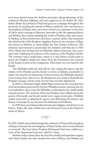 Chapter 3: Saudi Arabia—Sponsor of Islamic States |   51

sons soon spread across the Arabian peninsula, taking advantage of the
weakened Ottoman caliphate, and were egged on by the British. By 1924,
Sultan Abdel-Aziz al-Saud of Nejd had gone on a rampage throughout the
peninsula. In invading the emirate of Mecca (which by now was known as
the kingdom of Hejaz), they once more carried out a massacre in the town
of Taif to send a message to Meccans: Surrender or die. On capturing Mecca
and Medina, they started smashing the tombs of Muslim saints and imams.
In Medina, as their predecessors had done a century earlier, they destroyed
the rebuilt tomb of the Prophet’s daughter Fatima in the cemetery of Baqi,
also known to Muslims as Janat-al-Baqi, the Tree Garden of Heaven. The
cemetery had remained a sacred place for centuries until that day in 1925
when Abdel-Aziz al-Saud and his Wahhabi militias destroyed every grave
and tomb, bulldozing all evidence of the existence of the Prophet’s family.
The cemetery had a small house, where it is said Fatima would come to
grieve the Prophet’s death and retreat from the ill treatment she received
at the hands of some of his companions. That home too was razed by the
Saudis.
     The Wahhabis believed, and still do, that visiting the graves and the
shrines of the Prophet and his family is a form of idolatry punishable by
death. Not sated by the destruction of the cemetery, the Wahhabis attacked
every mosque they came across. An attempt was even made to demolish the
Prophet’s mosque and his tomb, but the idea was later abandoned.
     In 1818 CE, Ottoman Caliph Abdul Majid carried out the reconstruction
of all sacred places destroyed by the ﬁrst Wahabbi invasion, restoring the city
to its splendour. Once more the Wahabbis would destroy the rebuilt tombs
and gravestones. The cemetery where the Prophet once walked among the
graves of his family and friends would never regain its lost glory. Wahhabi
zealots took pride in defacing the graves and obliterating all memory and
history. Contempt for joy has been the hallmark of all Islamists.
     In 1925 these joy-hating zealots became gravediggers and destroyers of
history. Today, the same zealots have cast destructive eyes at the Prophet’s
home in Mecca.



By 1932, Abdel-Aziz al-Saud merged the sultanate of Nejd and the kingdom
of Hejaz to become the new kingdom of Saudi Arabia, and crowned himself
as monarch. The land where Prophet Muhammad had once walked as a
voice of the dispossessed was now ruled by a king.
    Muslims today cannot deny the fact that a brutal and oppressive regime
rules Saudi Arabia, one that occupies the cities of Mecca and Medina, yet
 