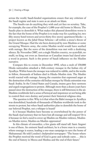52   | Chasing a Mirage


across the world, Saudi-funded organizations ensure that any criticism of
the Saudi regime and state is seen as an attack on Islam.
     The Saudis can do anything they wish and yet face no scrutiny. Take,
for example, the case of the Prophet’s 1,400-year-old home in Mecca. The
Saudis plan to demolish it. What makes this planned demolition worse is
the fact that the home of the Prophet is to make way for a parking lot, two
ﬁfty-storey hotel towers and seven thirty-ﬁve-storey apartment blocks—a
project known as the Jabal Omar Scheme—all within a stone’s throw of
the Grand Mosque. Had the site been destroyed by non-Muslims or some
occupying Western army, the entire Muslim world would have seethed
with outrage. But the news of the demolition was met with a deafening
silence. By November 2007, not a single Muslim country, no ayatollah, no
mufti, no king, not even an American or Canadian imam had dared utter
a word in protest. Such is the power of Saudi inﬂuence on the Muslim
narrative.
     Compare this to events in December 1992, when a mob of 150,000
Hindu nationalists attacked a 16th-century mosque in the Indian city of
Ayodhya. Within hours the mosque was reduced to rubble, and in the weeks
to follow, thousands of Indians died in Hindu–Muslim riots. The Muslim
world reacted with outrage. Among the countries that expressed anger at
the destruction of the centuries-old Indian mosque by Hindu extremists was
Saudi Arabia. In the United States and Canada, imams gave ﬁery sermons
and urged congregations to protest. Although more than a dozen years have
passed since the destruction of the mosque, there is still bitterness in the air.
Muslims worldwide feel a sense of betrayal and impotence at not being able
to control their own destiny and protect their historical religious sites.
     The question is this: Why is it that when the Babri mosque in Ayodhya
was demolished, hundreds of thousands of Muslims worldwide took to the
streets to protest, but when Saudi authorities plan to demolish the home of
our beloved Prophet, not a whisper is heard?
     Is it because Muslims have become so overwhelmed by the power of
the Saudi riyal currency that we have lost all courage and self-respect? Or is
it because we feel a need to cover up Muslim-on-Muslim violence, Muslim-
on-Muslim terror, Muslim-on-Muslim oppression?
     In this climate of cowardice, a few giants still stand tall. Sami Angawi
is one of them. An eminent Saudi architect, he is a brave man in a country
where courage is scarce, leading a one-man campaign to save the home of
Muhammad. He told London’s Independent newspaper: “The house where
the Prophet received the word of God is gone and nobody cares . . . this is
the end of history in Mecca and Medina and the end of their future.”
 