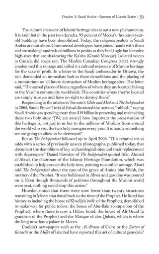 Chapter 3: Saudi Arabia—Sponsor of Islamic States |   53

      The cultural massacre of Islamic heritage sites is not a new phenomenon.
It is said that in the past two decades, 95 percent of Mecca’s thousand-year-
old buildings have been demolished. Today, the religious zealots in Saudi
Arabia are not alone. Commercial developers have joined hands with them
and are making hundreds of millions in proﬁts as they build ugly but lucrative
high-rises that are shadowing the Ka’aba (Grand Mosque). Isolated voices
in Canada did speak out. The Muslim Canadian Congress (MCC) strongly
condemned this outrage and called it a cultural massacre of Muslim heritage
for the sake of proﬁt. In a letter to the Saudi ambassador in Ottawa, the
MCC demanded an immediate halt to these demolitions and the placing of
a moratorium on all future destruction of Muslim heritage sites. The letter
said, “The sacred places of Islam, regardless of where they are located, belong
to the Muslim community worldwide. The countries where they’re located
are simply trustees and have no right to destroy them.”
      Responding to the articles in Toronto’s Globe and Mail and The Independent
in 2005, Saudi Prince Turki al-Faisal dismissed the news as “rubbish,” saying
Saudi Arabia was spending more than $19 billion in preserving and maintaining
these two holy sites: “[We are aware] how important the preservation of
this heritage is, not just to us but to the millions of Muslims from around
the world who visit the two holy mosques every year. It is hardly something
we are going to allow to be destroyed.”
      But as The Independent followed up in April 2006, “This rebuttal sits at
odds with a series of previously unseen photographs, published today, that
document the demolition of key archaeological sites and their replacement
with skyscrapers.” Daniel Howden of The Independent quoted Irfan Ahmed
al-Alawi, the chairman of the Islamic Heritage Foundation, which was
established to help protect the holy sites, pointing to another outrage. Alawi
told The Independent about the case of the grave of Amina bint Wahb, the
mother of the Prophet. “It was bulldozed in Abwa and gasoline was poured
on it. Even though thousands of petitions throughout the Muslim world
were sent, nothing could stop this action.”
      Howden noted that there were now fewer than twenty structures
remaining in Mecca that dated back to the time of the Prophet. He listed lost
history as including the house of Khadijah (wife of the Prophet), demolished
to make way for public toilets; the house of Abu-Bakr (companion of the
Prophet), where there is now a Hilton hotel; the house of Ali-Oraid (a
grandson of the Prophet) and the Mosque of abu-Qubais, which is where
the king now has a palace in Mecca.
      Couldn’t newspapers such as the Al-Ahram of Cairo or the Dawn of
Karachi or the Millet of Istanbul have reported this act of cultural genocide?
 