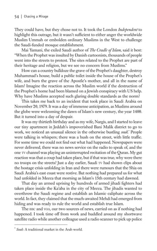 54     | Chasing a Mirage


They could have, but they chose not to. It took the London Independent to
highlight this outrage, but it wasn’t sufﬁcient to either anger the worldwide
Muslim Ummah or embolden ordinary Muslims in the West to challenge
the Saudi-funded mosque establishment.
    Mai Yamani, the exiled Saudi author of The Cradle of Islam, said it best:
“When the Prophet was insulted by Danish cartoonists, thousands of people
went into the streets to protest. The sites related to the Prophet are part of
their heritage and religion, but we see no concern from Muslims.”
    How can a country bulldoze the grave of the Prophet’s daughter, destroy
Muhammad’s house, build a public toilet inside the house of the Prophet’s
wife, and burn the grave of the Apostle’s mother, and all in the name of
Islam? Imagine the reaction across the Muslim world if the destruction of
the Prophet’s home had been blamed on a Jewish conspiracy with US help.
Why have Muslims accepted such glaring double standards as the norm?
    This takes me back to an incident that took place in Saudi Arabia on
November 20, 1979. It was a day of immense anticipation, as Muslims around
the globe were welcoming the dawn of Islam’s new century, the year 1400.
But it turned into a day of despair.
    It was my thirtieth birthday and as my wife, Nargis, and I started to leave
our tiny apartment in Jeddah’s impoverished Bani Malik district to go to
work, we noticed an unusual silence in the otherwise bustling souk.* People
were talking in whispers; there was a hush on the street, with little trafﬁc.
For some time we could not ﬁnd out what had happened. Newspapers were
never delivered, there was no news service on the radio to speak of, and the
one TV channel was playing an uninterrupted recitation of the Quran. My gut
reaction was that a coup had taken place, but if that was true, why were there
no troops on the streets? Just a day earlier, Saudi TV had shown clips about
the hostage crisis unfolding in Iran and there were rumours that the Shia on
Saudi Arabia’s east coast were restive. But nothing had prepared us for what
had unfolded in Mecca that morning as Islam’s 15th century had dawned.
    That day an armed uprising by hundreds of armed jihadi ﬁghters had
taken place inside the Ka’aba in the city of Mecca. The jihadis wanted to
overthrow the Saudi regime and establish an Islamic caliphate across the
world. In fact, they claimed that the much-awaited Mehdi had emerged from
hiding and was ready to rule the world and establish true Islam.
    The BBC and VOA, our two sources of news, carried on as if nothing had
happened. I took time off from work and huddled around my shortwave
satellite radio while another colleague used a radio scanner to pick up police

*
    Souk: A traditional market in the Arab world.
 