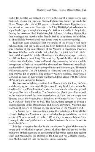 Chapter 3: Saudi Arabia—Sponsor of Islamic States |   55

trafﬁc. By nightfall we realized we were in the eye of a major storm, one
that could change the course of history. Fighting had broken out inside the
Grand Mosque where about 300 gunmen—Saudis, Pakistanis, Egyptians and,
yes, American converts to Islam—were holding 100,000 pilgrims hostage as
a gun battle raged through the mosque’s 1,000 rooms and in its labyrinths.
During the two wars I had lived through in Pakistan, I had not felt fear. But
that evening as we sat with a few friends, invited to celebrate my birthday,
all of us felt like we were dead men (there were no women) walking.
      Rumours were abundant that the imam of the mosque had been
beheaded and that the Ka’aba itself had been destroyed, but what followed
was reﬂective of the susceptibility of the Muslim to conspiracy theories.
We were told by Saudi friends that it had been a joint Israel–US strike
that had destroyed the Ka’aba. Horriﬁed at the thought of repercussions,
we did not have to wait long. The next day Ayatollah Khomeini’s ofﬁce
had accused the United States and Israel of orchestrating the attack, while
newspapers in Pakistan reported that the attack on Mecca was very likely
conducted by US paratroopers dropped inside the holy mosque. The result
was instantaneous. The US Embassy in Islamabad was attacked and a US
corporal was hit by gunﬁre. The embassy was ﬁre-bombed. Elsewhere, a
Christian convent in Rawalpindi was burned down along with the ofﬁces
of Pan Am and American Express.
      For two weeks ﬁghting continued in Mecca, inside the Holy Ka’aba,
and the ragtag forerunners of Al-Qaeda could only be defeated when the
Saudis asked the French to send their elite commando units who gassed
the guerrillas into submission. The Saudis—the jihadi guerrillas as well
as the state—violated the most sacred place of Islam, yet the anger was
directed not at the Saudis, but at Israel and the United States. If that was
all, it wouldn’t have been so bad. The fact is, there appears to be not a
single reference to this monumental and historic uprising of Mecca in any
textbook of history or political science anywhere in the Muslim world.
      The Saudis have managed to expunge this catastrophe from all the
records. Today, few Muslims are aware of what happened during the two
weeks of November and December 1979 as they welcomed Islam’s 15th
century in a blaze of gunﬁre and the death of about one thousand innocents
inside the Ka’aba.
      Is it then a surprise that the Saudis can destroy Prophet Muhammad’s
house and no Muslim is upset? Unless Muslims demand an end to the
monarchy of the Saudis and an accounting of the crimes committed against
Islam and Muslims by the children of Ibn Saud and his Wahhabi sheikhs,
non-Muslims will not take our cries for justice seriously.
 