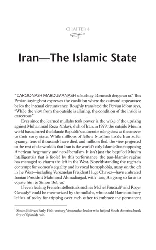 Chapter 4




     Iran—The Islamic State


“DAROONASH MARDUMANASH ra kushtay, Borunash deegaran ra.” This
Persian saying best expresses the condition where the outward appearance
belies the internal circumstance. Roughly translated the Persian idiom says,
“While the view from the outside is alluring, the condition of the inside is
cancerous.”
     Ever since the learned mullahs took power in the wake of the uprising
against Muhammad Reza Pahlavi, shah of Iran, in 1979, the outside Muslim
world has admired the Islamic Republic’s autocratic ruling class as the answer
to their sorry state. While millions of fellow Muslims inside Iran suffer
tyranny, tens of thousands have died, and millions ﬂed, the view projected
to the rest of the world is that Iran is the world’s only Islamic State opposing
American hegemony and neo-liberalism. It isn’t just the beguiled Muslim
intelligentsia that is fooled by this performance; the pan-Islamist regime
has managed to charm the left in the West. Notwithstanding the regime’s
contempt for women’s equality and its vocal homophobia, many on the left
in the West—including Venezuelan President Hugo Chavez—have embraced
Iranian President Mahmoud Ahmadinejad, with Tariq Ali going so far as to
equate him to Simon Bolivar.*
     If even leading French intellectuals such as Michel Foucault† and Roger
Garaudy‡ could be mesmerized by the mullahs, who could blame ordinary
leftists of today for tripping over each other to embrace the permanent

*
    Simon Bolivar: Early 19th-century Venezuelan leader who helped South America break
    free of Spanish rule.
 