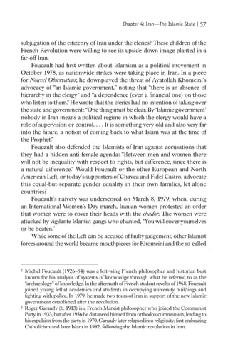Chapter 4: Iran—The Islamic State |    57

subjugation of the citizenry of Iran under the clerics? These children of the
French Revolution were willing to see its upside-down image planted in a
far-off Iran.
     Foucault had ﬁrst written about Islamism as a political movement in
October 1978, as nationwide strikes were taking place in Iran. In a piece
for Nouvel Observateur, he downplayed the threat of Ayatollah Khomeini’s
advocacy of “an Islamic government,” noting that “there is an absence of
hierarchy in the clergy” and “a dependence (even a ﬁnancial one) on those
who listen to them.” He wrote that the clerics had no intention of taking over
the state and government: “One thing must be clear. By ‘Islamic government’
nobody in Iran means a political regime in which the clergy would have a
role of supervision or control. . . . It is something very old and also very far
into the future, a notion of coming back to what Islam was at the time of
the Prophet.”
     Foucault also defended the Islamists of Iran against accusations that
they had a hidden anti-female agenda: “Between men and women there
will not be inequality with respect to rights, but difference, since there is
a natural difference.” Would Foucault or the other European and North
American Left, or today’s supporters of Chavez and Fidel Castro, advocate
this equal-but-separate gender equality in their own families, let alone
countries?
     Foucault’s naivety was underscored on March 8, 1979, when, during
an International Women’s Day march, Iranian women protested an order
that women were to cover their heads with the chador. The women were
attacked by vigilante Islamist gangs who chanted, “You will cover yourselves
or be beaten.”
     While some of the Left can be accused of faulty judgement, other Islamist
forces around the world became mouthpieces for Khomeini and the so-called



†
    Michel Foucault (1926–84) was a left-wing French philosopher and historian best
    known for his analysis of systems of knowledge through what he referred to as the
    “archaeology” of knowledge. In the aftermath of French student revolts of 1968, Foucault
    joined young leftist academics and students in occupying university buildings and
    ﬁghting with police. In 1979, he made two tours of Iran in support of the new Islamic
    government established after the revolution.
‡
    Roger Garaudy (b. 1913) is a French Marxist philosopher who joined the Communist
    Party in 1933, but after 1956 he distanced himself from orthodox communism, leading to
    his expulsion from the party in 1970. Garaudy later relapsed into religiosity, ﬁrst embracing
    Catholicism and later Islam in 1982, following the Islamic revolution in Iran.
 