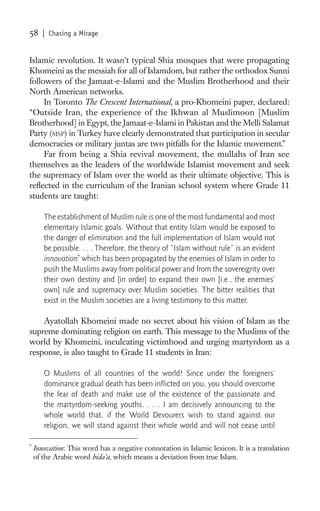 58     | Chasing a Mirage


Islamic revolution. It wasn’t typical Shia mosques that were propagating
Khomeini as the messiah for all of Islamdom, but rather the orthodox Sunni
followers of the Jamaat-e-Islami and the Muslim Brotherhood and their
North American networks.
     In Toronto The Crescent International, a pro-Khomeini paper, declared:
“Outside Iran, the experience of the Ikhwan al Muslimoon [Muslim
Brotherhood] in Egypt, the Jamaat-e-Islami in Pakistan and the Melli Salamat
Party (MSP) in Turkey have clearly demonstrated that participation in secular
democracies or military juntas are two pitfalls for the Islamic movement.”
     Far from being a Shia revival movement, the mullahs of Iran see
themselves as the leaders of the worldwide Islamist movement and seek
the supremacy of Islam over the world as their ultimate objective. This is
reﬂected in the curriculum of the Iranian school system where Grade 11
students are taught:

       The establishment of Muslim rule is one of the most fundamental and most
       elementary Islamic goals. Without that entity Islam would be exposed to
       the danger of elimination and the full implementation of Islam would not
       be possible. . . . Therefore, the theory of “Islam without rule” is an evident
       innovation* which has been propagated by the enemies of Islam in order to
       push the Muslims away from political power and from the sovereignty over
       their own destiny and [in order] to expand their own [i.e., the enemies’
       own] rule and supremacy over Muslim societies. The bitter realities that
       exist in the Muslim societies are a living testimony to this matter.

    Ayatollah Khomeini made no secret about his vision of Islam as the
supreme dominating religion on earth. This message to the Muslims of the
world by Khomeini, inculcating victimhood and urging martyrdom as a
response, is also taught to Grade 11 students in Iran:

       O Muslims of all countries of the world! Since under the foreigners’
       dominance gradual death has been inﬂicted on you, you should overcome
       the fear of death and make use of the existence of the passionate and
       the martyrdom-seeking youths. . . . I am decisively announcing to the
       whole world that, if the World Devourers wish to stand against our
       religion, we will stand against their whole world and will not cease until

*
    Innovation: This word has a negative connotation in Islamic lexicon. It is a translation
    of the Arabic word bida’a, which means a deviation from true Islam.
 