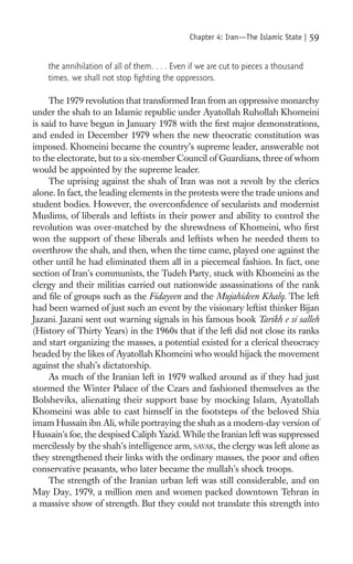 Chapter 4: Iran—The Islamic State |   59

    the annihilation of all of them. . . . Even if we are cut to pieces a thousand
    times, we shall not stop ﬁghting the oppressors.

     The 1979 revolution that transformed Iran from an oppressive monarchy
under the shah to an Islamic republic under Ayatollah Ruhollah Khomeini
is said to have begun in January 1978 with the ﬁrst major demonstrations,
and ended in December 1979 when the new theocratic constitution was
imposed. Khomeini became the country’s supreme leader, answerable not
to the electorate, but to a six-member Council of Guardians, three of whom
would be appointed by the supreme leader.
     The uprising against the shah of Iran was not a revolt by the clerics
alone. In fact, the leading elements in the protests were the trade unions and
student bodies. However, the overconﬁdence of secularists and modernist
Muslims, of liberals and leftists in their power and ability to control the
revolution was over-matched by the shrewdness of Khomeini, who ﬁrst
won the support of these liberals and leftists when he needed them to
overthrow the shah, and then, when the time came, played one against the
other until he had eliminated them all in a piecemeal fashion. In fact, one
section of Iran’s communists, the Tudeh Party, stuck with Khomeini as the
clergy and their militias carried out nationwide assassinations of the rank
and ﬁle of groups such as the Fidayeen and the Mujahideen Khalq. The left
had been warned of just such an event by the visionary leftist thinker Bijan
Jazani. Jazani sent out warning signals in his famous book Tarikh e si salleh
(History of Thirty Years) in the 1960s that if the left did not close its ranks
and start organizing the masses, a potential existed for a clerical theocracy
headed by the likes of Ayatollah Khomeini who would hijack the movement
against the shah’s dictatorship.
     As much of the Iranian left in 1979 walked around as if they had just
stormed the Winter Palace of the Czars and fashioned themselves as the
Bolsheviks, alienating their support base by mocking Islam, Ayatollah
Khomeini was able to cast himself in the footsteps of the beloved Shia
imam Hussain ibn Ali, while portraying the shah as a modern-day version of
Hussain’s foe, the despised Caliph Yazid. While the Iranian left was suppressed
mercilessly by the shah’s intelligence arm, SAVAK, the clergy was left alone as
they strengthened their links with the ordinary masses, the poor and often
conservative peasants, who later became the mullah’s shock troops.
     The strength of the Iranian urban left was still considerable, and on
May Day, 1979, a million men and women packed downtown Tehran in
a massive show of strength. But they could not translate this strength into
 