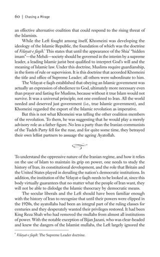 60     | Chasing a Mirage


an effective alternative coalition that could respond to the rising threat of
the Islamists.
     While the Left fought among itself, Khomeini was developing the
ideology of the Islamic Republic, the foundation of which was the doctrine
of Velayat-e faqih.* This states that until the appearance of the Shia’ “hidden
imam”—the Mehdi—society should be governed in the interim by a supreme
leader, a leading Islamic jurist best qualiﬁed to interpret God’s will and the
meaning of Islamic law. Under this doctrine, Muslims require guardianship,
in the form of rule or supervision. It is this doctrine that accorded Khomeini
the title and ofﬁce of Supreme Leader; all others were subordinate to him.
     The Velayat-e faqih established that obeying an Islamic government was
actually an expression of obedience to God, ultimately more necessary even
than prayer and fasting for Muslims, because without it true Islam would not
survive. It was a universal principle, not one conﬁned to Iran. All the world
needed and deserved just government (i.e., true Islamic government), and
Khomeini regarded the export of the Islamic revolution as imperative.
     But this is not what Khomeini was telling the other coalition members
of the revolution. To them, he was suggesting that he would play a merely
advisory role as a father ﬁgure. No less a party than the Iranian communists
of the Tudeh Party fell for the ruse, and for quite some time, they betrayed
their own leftist partners to assuage the ageing Ayatollah.




To understand the oppressive nature of the Iranian regime, and how it relies
on the use of Islam to maintain its grip on power, one needs to study the
history of Iran, its constitutional development, and the role that Britain and
the United States played in derailing the nation’s democratic institutions. In
addition, the institution of the Velayat-e faqih needs to be looked at, since this
body virtually guarantees that no matter what the people of Iran want, they
will not be able to dislodge the Islamic theocracy by democratic means.
     The secular liberals and the Left should have been familiar enough
with the history of Iran to recognize that until their powers were clipped in
the 1920s, the ayatollahs had been an integral part of the ruling classes for
centuries and they desperately wanted their privileges restored. It had been
King Reza Shah who had removed the mullahs from almost all institutions
of power. With the notable exception of Bijan Jazani, who was clear-headed
and knew the dangers of the Islamist mullahs, the Left largely ignored the

*
    Velayat-e faqih: The Supreme Leader doctrine.
 