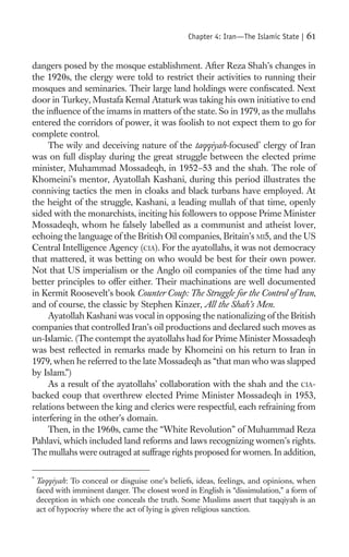 Chapter 4: Iran—The Islamic State |   61

dangers posed by the mosque establishment. After Reza Shah’s changes in
the 1920s, the clergy were told to restrict their activities to running their
mosques and seminaries. Their large land holdings were conﬁscated. Next
door in Turkey, Mustafa Kemal Ataturk was taking his own initiative to end
the inﬂuence of the imams in matters of the state. So in 1979, as the mullahs
entered the corridors of power, it was foolish to not expect them to go for
complete control.
     The wily and deceiving nature of the taqqiyah-focused* clergy of Iran
was on full display during the great struggle between the elected prime
minister, Muhammad Mossadeqh, in 1952–53 and the shah. The role of
Khomeini’s mentor, Ayatollah Kashani, during this period illustrates the
conniving tactics the men in cloaks and black turbans have employed. At
the height of the struggle, Kashani, a leading mullah of that time, openly
sided with the monarchists, inciting his followers to oppose Prime Minister
Mossadeqh, whom he falsely labelled as a communist and atheist lover,
echoing the language of the British Oil companies, Britain’s MI5, and the US
Central Intelligence Agency (CIA). For the ayatollahs, it was not democracy
that mattered, it was betting on who would be best for their own power.
Not that US imperialism or the Anglo oil companies of the time had any
better principles to offer either. Their machinations are well documented
in Kermit Roosevelt’s book Counter Coup: The Struggle for the Control of Iran,
and of course, the classic by Stephen Kinzer, All the Shah’s Men.
     Ayatollah Kashani was vocal in opposing the nationalizing of the British
companies that controlled Iran’s oil productions and declared such moves as
un-Islamic. (The contempt the ayatollahs had for Prime Minister Mossadeqh
was best reﬂected in remarks made by Khomeini on his return to Iran in
1979, when he referred to the late Mossadeqh as “that man who was slapped
by Islam.”)
     As a result of the ayatollahs’ collaboration with the shah and the CIA-
backed coup that overthrew elected Prime Minister Mossadeqh in 1953,
relations between the king and clerics were respectful, each refraining from
interfering in the other’s domain.
     Then, in the 1960s, came the “White Revolution” of Muhammad Reza
Pahlavi, which included land reforms and laws recognizing women’s rights.
The mullahs were outraged at suffrage rights proposed for women. In addition,

*
    Taqqiyah: To conceal or disguise one’s beliefs, ideas, feelings, and opinions, when
    faced with imminent danger. The closest word in English is “dissimulation,” a form of
    deception in which one conceals the truth. Some Muslims assert that taqqiyah is an
    act of hypocrisy where the act of lying is given religious sanction.
 