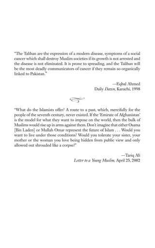 “The Taliban are the expression of a modern disease, symptoms of a social
cancer which shall destroy Muslim societies if its growth is not arrested and
the disease is not eliminated. It is prone to spreading, and the Taliban will
be the most deadly communicators of cancer if they remain so organically
linked to Pakistan.”

                                                          —Eqbal Ahmed
                                                 Daily Dawn, Karachi, 1998




“What do the Islamists offer? A route to a past, which, mercifully for the
people of the seventh century, never existed. If the ‘Emirate of Afghanistan’
is the model for what they want to impose on the world, then the bulk of
Muslims would rise up in arms against them. Don’t imagine that either Osama
[Bin Laden] or Mullah Omar represent the future of Islam . . . Would you
want to live under those conditions? Would you tolerate your sister, your
mother or the woman you love being hidden from public view and only
allowed out shrouded like a corpse?”

                                                                —Tariq Ali
                                    Letter to a Young Muslim, April 25, 2002
 