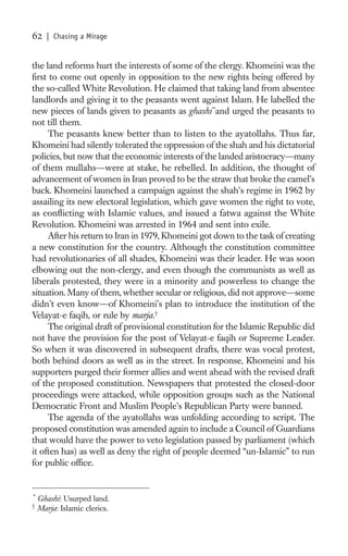 62     | Chasing a Mirage


the land reforms hurt the interests of some of the clergy. Khomeini was the
ﬁrst to come out openly in opposition to the new rights being offered by
the so-called White Revolution. He claimed that taking land from absentee
landlords and giving it to the peasants went against Islam. He labelled the
new pieces of lands given to peasants as ghashi *and urged the peasants to
not till them.
     The peasants knew better than to listen to the ayatollahs. Thus far,
Khomeini had silently tolerated the oppression of the shah and his dictatorial
policies, but now that the economic interests of the landed aristocracy—many
of them mullahs—were at stake, he rebelled. In addition, the thought of
advancement of women in Iran proved to be the straw that broke the camel’s
back. Khomeini launched a campaign against the shah’s regime in 1962 by
assailing its new electoral legislation, which gave women the right to vote,
as conﬂicting with Islamic values, and issued a fatwa against the White
Revolution. Khomeini was arrested in 1964 and sent into exile.
     After his return to Iran in 1979, Khomeini got down to the task of creating
a new constitution for the country. Although the constitution committee
had revolutionaries of all shades, Khomeini was their leader. He was soon
elbowing out the non-clergy, and even though the communists as well as
liberals protested, they were in a minority and powerless to change the
situation. Many of them, whether secular or religious, did not approve—some
didn’t even know—of Khomeini’s plan to introduce the institution of the
Velayat-e faqih, or rule by marja.†
     The original draft of provisional constitution for the Islamic Republic did
not have the provision for the post of Velayat-e faqih or Supreme Leader.
So when it was discovered in subsequent drafts, there was vocal protest,
both behind doors as well as in the street. In response, Khomeini and his
supporters purged their former allies and went ahead with the revised draft
of the proposed constitution. Newspapers that protested the closed-door
proceedings were attacked, while opposition groups such as the National
Democratic Front and Muslim People’s Republican Party were banned.
     The agenda of the ayatollahs was unfolding according to script. The
proposed constitution was amended again to include a Council of Guardians
that would have the power to veto legislation passed by parliament (which
it often has) as well as deny the right of people deemed “un-Islamic” to run
for public ofﬁce.


*
    Ghashi: Usurped land.
†
    Marja: Islamic clerics.
 