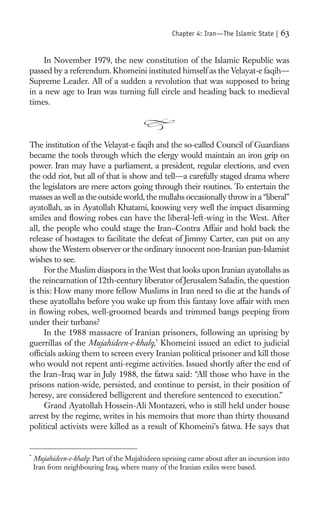 Chapter 4: Iran—The Islamic State |   63

    In November 1979, the new constitution of the Islamic Republic was
passed by a referendum. Khomeini instituted himself as the Velayat-e faqih—
Supreme Leader. All of a sudden a revolution that was supposed to bring
in a new age to Iran was turning full circle and heading back to medieval
times.




The institution of the Velayat-e faqih and the so-called Council of Guardians
became the tools through which the clergy would maintain an iron grip on
power. Iran may have a parliament, a president, regular elections, and even
the odd riot, but all of that is show and tell—a carefully staged drama where
the legislators are mere actors going through their routines. To entertain the
masses as well as the outside world, the mullahs occasionally throw in a “liberal”
ayatollah, as in Ayatollah Khatami, knowing very well the impact disarming
smiles and ﬂowing robes can have the liberal-left-wing in the West. After
all, the people who could stage the Iran–Contra Affair and hold back the
release of hostages to facilitate the defeat of Jimmy Carter, can put on any
show the Western observer or the ordinary innocent non-Iranian pan-Islamist
wishes to see.
     For the Muslim diaspora in the West that looks upon Iranian ayatollahs as
the reincarnation of 12th-century liberator of Jerusalem Saladin, the question
is this: How many more fellow Muslims in Iran need to die at the hands of
these ayatollahs before you wake up from this fantasy love affair with men
in ﬂowing robes, well-groomed beards and trimmed bangs peeping from
under their turbans?
     In the 1988 massacre of Iranian prisoners, following an uprising by
guerrillas of the Mujahideen-e-khalq,* Khomeini issued an edict to judicial
ofﬁcials asking them to screen every Iranian political prisoner and kill those
who would not repent anti-regime activities. Issued shortly after the end of
the Iran–Iraq war in July 1988, the fatwa said: “All those who have in the
prisons nation-wide, persisted, and continue to persist, in their position of
heresy, are considered belligerent and therefore sentenced to execution.”
     Grand Ayatollah Hossein-Ali Montazeri, who is still held under house
arrest by the regime, writes in his memoirs that more than thirty thousand
political activists were killed as a result of Khomeini’s fatwa. He says that


*
    Mujahideen-e-khalq: Part of the Mujahideen uprising came about after an incursion into
    Iran from neighbouring Iraq, where many of the Iranian exiles were based.
 