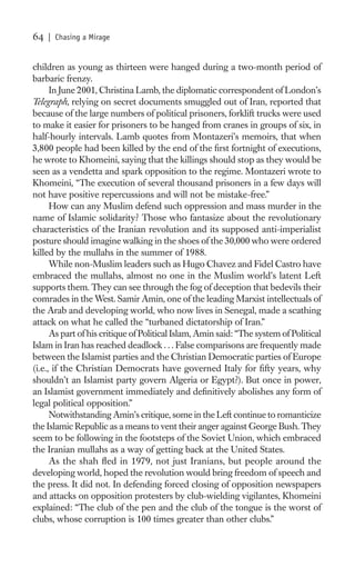 64   | Chasing a Mirage


children as young as thirteen were hanged during a two-month period of
barbaric frenzy.
      In June 2001, Christina Lamb, the diplomatic correspondent of London’s
Telegraph, relying on secret documents smuggled out of Iran, reported that
because of the large numbers of political prisoners, forklift trucks were used
to make it easier for prisoners to be hanged from cranes in groups of six, in
half-hourly intervals. Lamb quotes from Montazeri’s memoirs, that when
3,800 people had been killed by the end of the ﬁrst fortnight of executions,
he wrote to Khomeini, saying that the killings should stop as they would be
seen as a vendetta and spark opposition to the regime. Montazeri wrote to
Khomeini, “The execution of several thousand prisoners in a few days will
not have positive repercussions and will not be mistake-free.”
      How can any Muslim defend such oppression and mass murder in the
name of Islamic solidarity? Those who fantasize about the revolutionary
characteristics of the Iranian revolution and its supposed anti-imperialist
posture should imagine walking in the shoes of the 30,000 who were ordered
killed by the mullahs in the summer of 1988.
      While non-Muslim leaders such as Hugo Chavez and Fidel Castro have
embraced the mullahs, almost no one in the Muslim world’s latent Left
supports them. They can see through the fog of deception that bedevils their
comrades in the West. Samir Amin, one of the leading Marxist intellectuals of
the Arab and developing world, who now lives in Senegal, made a scathing
attack on what he called the “turbaned dictatorship of Iran.”
      As part of his critique of Political Islam, Amin said: “The system of Political
Islam in Iran has reached deadlock . . . False comparisons are frequently made
between the Islamist parties and the Christian Democratic parties of Europe
(i.e., if the Christian Democrats have governed Italy for ﬁfty years, why
shouldn’t an Islamist party govern Algeria or Egypt?). But once in power,
an Islamist government immediately and deﬁnitively abolishes any form of
legal political opposition.”
      Notwithstanding Amin’s critique, some in the Left continue to romanticize
the Islamic Republic as a means to vent their anger against George Bush. They
seem to be following in the footsteps of the Soviet Union, which embraced
the Iranian mullahs as a way of getting back at the United States.
      As the shah ﬂed in 1979, not just Iranians, but people around the
developing world, hoped the revolution would bring freedom of speech and
the press. It did not. In defending forced closing of opposition newspapers
and attacks on opposition protesters by club-wielding vigilantes, Khomeini
explained: “The club of the pen and the club of the tongue is the worst of
clubs, whose corruption is 100 times greater than other clubs.”
 