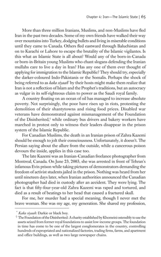 Chapter 4: Iran—The Islamic State |    65

     More than three million Iranians, Muslims, and non-Muslims have ﬂed
Iran in the past two decades. Some of my own friends have walked their way
over mountains into Turkey, dodging bullets and living in miserable conditions
until they came to Canada. Others ﬂed eastward through Baluchistan and
on to Karachi or Lahore to escape the brutality of the Islamic vigilantes. Is
this what an Islamic State is all about? Would any of the born-in-Canada
or born-in-Britain young Muslims who chant slogans defending the Iranian
mullahs care to live a day in Iran? Has any one of them ever thought of
applying for immigration to the Islamic Republic? They should try, especially
the darker-coloured Indo-Pakistanis or the Somalis. Perhaps the shock of
being referred to as kaka siyaah* by their hosts might make them realize that
Iran is not a reﬂection of Islam and the Prophet’s traditions, but an autocracy
as vulgar in its self-righteous claim to power as the Saudi royal family.
     A country ﬂoating on an ocean of oil has managed to increase absolute
poverty. Not surprisingly, the poor have risen up in riots, protesting the
demolition of their shantytowns and rising food prices. Disabled war
veterans have demonstrated against mismanagement of the Foundation
of the Disinherited,† while ordinary bus drivers and bakery workers have
marched in protest only to witness their leaders disappear in the prison
system of the Islamic Republic.
     For Canadian Muslims, the death in an Iranian prison of Zahra Kazemi
should be enough to jolt their consciousness. Unfortunately, it doesn’t. The
Persian saying about the allure from the outside, while a cancerous poison
devours the inside, applies in this case too.
     The late Kazemi was an Iranian-Canadian freelance photographer from
Montreal, Canada. On June 23, 2003, she was arrested in front of Tehran’s
infamous Evin prison while taking pictures of demonstrators demanding the
freedom of activist students jailed in the prison. Nothing was heard from her
until nineteen days later, when Iranian authorities announced the Canadian
photographer had died in custody after an accident. They were lying. The
fact is that ﬁfty-four-year-old Zahra Kazemi was raped and tortured, and
died as a result of beatings to her head that caused a fractured skull.
     For me, her murder had a special meaning, though I never met the
brave woman. She was my age, my generation. She shared my profession,
*
     Kaka siyaah: Darkie or black boy.
†
    The Foundation of the Disinherited: A charity established by Khomeini ostensibly to use the
    assets seized from former royal foundations to assist low-income groups. The foundation
    in time has come to be one of the largest conglomerates in the country, controlling
    hundreds of expropriated and nationalized factories, trading ﬁrms, farms, and apartment
    and ofﬁce buildings, as well as two large newspaper chains.
 
