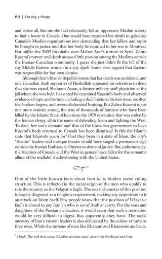 66     | Chasing a Mirage


and above all, like me she had reluctantly left an oppressive Muslim society
to ﬁnd a home in Canada. One would have expected her death to galvanize
Canada’s Muslim organizations into demanding that her killers and rapist
be brought to justice and that her body be returned to her son in Montreal.
But unlike the 2002 brouhaha over Maher Arar’s torture in Syria, Zahra
Kazemi’s torture and death aroused little passion among the Muslims outside
the Iranian-Canadian community. I guess she just didn’t ﬁt the bill of the
shy Middle Eastern woman in a coy hijab.* Some even argued that Kazemi
was responsible for her own demise.
     Although Iran’s Islamic Republic insists that her death was accidental, and
one Canadian Arab supporter of Hezbollah appeared on television to deny
that she was raped, Shahram Azam, a former military staff physician at the
jail where she was held, has stated he examined Kazemi’s body and observed
evidence of rape and torture, including a skull fracture, broken nose, crushed
toe, broken ﬁngers, and severe abdominal bruising. But Zahra Kazemi is just
one more statistic among the tens of thousands of Iranians who have been
killed by the Islamic State of Iran since the 1979 revolution that was stolen by
the Iranian clergy, all in the name of defending Islam and ﬁghting the West.
To date, her son’s demand and that of the Canadian government to have
Kazemi’s body returned to Canada has been dismissed. Is this the Islamic
state that Islamists yearn for? Had they been in a state of Islam, the city’s
“Islamic” leaders and mosque imams would have staged a permanent vigil
outside the Iranian Embassy in Ottawa to demand justice. But, unfortunately,
the Islamists of Canada and the West in general have fallen for the romantic
allure of the mullahs’ shadowboxing with the United States.



One of the little-known facts about Iran is its hidden racial ruling
structure. This is reflected in the racial origin of the men who qualify to
rule the country as the Velayat-e faqih. The racial character of this position
is largely disguised as a religious requirement, making any opposition to it
an attack on Islam itself. Few people know that the position of Velayat-e
faqih is closed to any Iranian who is not of Arab ancestry. For the sons and
daughters of the Persian civilization, it would seem that such a restriction
would be very difﬁcult to digest. But, apparently, they have. The racial
ancestry of Iran’s current leaders is also delineated by the colour of turbans
they wear. While the turbans of men like Khatami and Khamenie are black,

*
    Hijab: The veil that some Muslim women wear over their forehead and hair.
 