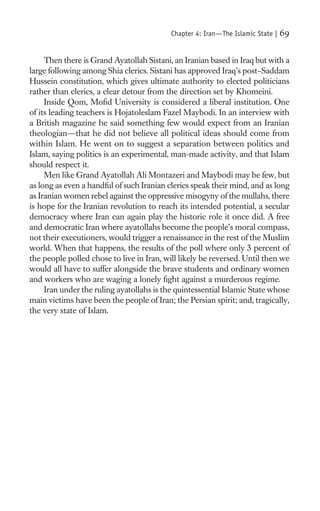 Chapter 4: Iran—The Islamic State |   69

     Then there is Grand Ayatollah Sistani, an Iranian based in Iraq but with a
large following among Shia clerics. Sistani has approved Iraq’s post–Saddam
Hussein constitution, which gives ultimate authority to elected politicians
rather than clerics, a clear detour from the direction set by Khomeini.
     Inside Qom, Moﬁd University is considered a liberal institution. One
of its leading teachers is Hojatoleslam Fazel Maybodi. In an interview with
a British magazine he said something few would expect from an Iranian
theologian—that he did not believe all political ideas should come from
within Islam. He went on to suggest a separation between politics and
Islam, saying politics is an experimental, man-made activity, and that Islam
should respect it.
     Men like Grand Ayatollah Ali Montazeri and Maybodi may be few, but
as long as even a handful of such Iranian clerics speak their mind, and as long
as Iranian women rebel against the oppressive misogyny of the mullahs, there
is hope for the Iranian revolution to reach its intended potential, a secular
democracy where Iran can again play the historic role it once did. A free
and democratic Iran where ayatollahs become the people’s moral compass,
not their executioners, would trigger a renaissance in the rest of the Muslim
world. When that happens, the results of the poll where only 3 percent of
the people polled chose to live in Iran, will likely be reversed. Until then we
would all have to suffer alongside the brave students and ordinary women
and workers who are waging a lonely ﬁght against a murderous regime.
     Iran under the ruling ayatollahs is the quintessential Islamic State whose
main victims have been the people of Iran; the Persian spirit; and, tragically,
the very state of Islam.
 