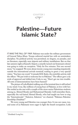 Chapter 5




              Palestine—Future
                Islamic State?


IT WAS THE FALL OF 1969. Pakistan was under the military government
of General Yahya Khan. Troops enforced martial law with an unmistaken
discipline. No political activity was permitted, no slogans, no parades, and
no literature, especially near airports and military installations. But on that
late autumn night at Karachi Airport, a smartly turned-out lieutenant colonel
was going to make an exception. “Only for ﬁve minutes. Not one second
more,” he snapped. We were about twenty young men standing impatiently
outside the international arrivals terminal, waiting to greet a very special
visitor. “You have my word,” Comrade B.M. Kutty, the erstwhile activist, told
the ofﬁcer. “We just wish to welcome her to Pakistan.” The ofﬁcer gave a sly
wink of approval and shifted into Urdu to say: “Don’t get me into trouble.
All sorts of demonstrations have been banned.”
     The picture of Leila Khaled walking out of the terminal door is still etched
in my mind. I was, like millions of young boys of Pakistan, in love with her.
She smiled as she met with a couple of the more senior Palestinian students
among us, Ahmed Shouly and Muhammad Mustafa. I still remember them,
especially the red-haired Ahmed Shouly, who had taught me how to sing
the “Internationale.” “Falasteen, Falasteen,” we chanted. “Pakistan–Palestine
friendship Zindabad.*”
     We were young and Palestine was younger then. It was our cause, too,
and some of us Pakistanis were eager to ﬁght the Israeli occupation. Leila



*
    Zindabad: Long live.
 