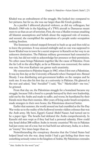 Chapter 5: Palestine—Future Islamic State? |   71

Khaled was an embodiment of the struggle. She looked tiny compared to
her pictures, but for us, she was our larger-than-life Greek goddess.
     As a paciﬁst I abhorred physical violence, as did my colleagues, but
Khaled’s 1969 role in the hijacking of a TWA aircraft to Damascus meant
more to us than an act of terrorism. First, she was a Muslim woman smashing
all Islamist assumptions and beliefs about the supposed role of women,
and second, she exempliﬁed the aspirations of a people under occupation
seeking freedom.
     The lieutenant colonel stepped forward to hush us up and then told us
to leave the premises. It was around midnight and no one was supposed to
know Khaled was in town for a secret stopover in Karachi on her way to an
unknown destination. The Pakistan military government had consented to
her visit, but did not wish to acknowledge her presence or their permission.
No other cause brings Pakistanis together like the cause of Palestine. From
the far Left to the ultra Right, as far as Palestine was concerned, the nation
was one. Not even Kashmir can garner such unanimity.
     My connection to Palestine began in 1967, when I ﬁrst met a Palestinian.
It was my ﬁrst day at the University of Karachi when I bumped into Ahmed
Shouly. I was distributing anti-government leaﬂets on the campus and he
took one. It was also his ﬁrst day at a university in Pakistan. He glanced at
the text and asked, “Inta* Socialist?” I said, “Yes.” “Masha’allah—me too,”
he grinned.
     From that day on, the Palestinian struggle for a homeland became my
struggle, because I felt a bond to a people betrayed by their own leadership,
sold out by the Arabs and made to suffer, and worse, be humiliated by their
friends more than their enemies. After years of living under Israeli occupation,
made strangers in their own home, the Palestinians deserved better.
     Earlier that summer, the world around me had crumbled as the Six-Day
War woke us to the reality of the hollowed termite-ridden colossus that was
the Arab army. My hero, Egypt’s Gamal Abdel Nasser, had turned out to
be a paper tiger. The Israelis had defeated the Arabs comprehensively. In
Karachi old men wept as if they had had a personal calamity. How could
tiny Israel defeat 200 million Arabs in twenty countries? We too in Pakistan
had just come out of a war, but we had held our adversary, India, to a draw,
an “enemy” ﬁve times larger than us.
     Notwithstanding the conspiracy theories that the United States had
helped Israel win the war, deep inside I had a gut feeling that there was
something seriously rotten in the kingdom of Arabia. My Palestinian comrades

*
    Inta: Arabic for the word “you.”
 