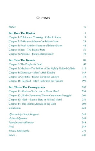 CONTENTS

Preface                                                         xi

Part One: The Illusion                                           1
Chapter 1: Politics and Theology of Islamic States               3
Chapter 2: Pakistan—Failure of an Islamic State                 24
Chapter 3: Saudi Arabia—Sponsor of Islamic States               44
Chapter 4: Iran—The Islamic State                               56
Chapter 5: Palestine—Future Islamic State?                      70

Part Two: The Genesis                                           85
Chapter 6: The Prophet is Dead                                  87
Chapter 7: Medina—The Politics of the Rightly Guided Caliphs   112
Chapter 8: Damascus—Islam’s Arab Empire                        149
Chapter 9: Cordoba—Islam’s European Venture                    173
Chapter 10: Baghdad—Islam Embraces the Persians                199

Part Three: The Consequences                                   237
Chapter 11: Sharia—God’s Law or Man’s Flaw?                    239
Chapter 12: Jihad—Permanent War or Continuous Struggle?        266
Chapter 13: Hijab—Islamic Piety or Political Islam?            281
Chapter 14: The Islamist Agenda in the West                    303
Conclusion                                                     331

Afterword by Husain Haqqani                                    340
Acknowledgements                                               345
Manufacturer’s Warranty                                        348
Notes                                                          349
Selected Bibliography                                          371
Index                                                          387
 