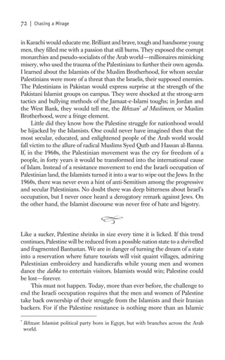 72    | Chasing a Mirage


in Karachi would educate me. Brilliant and brave, tough and handsome young
men, they ﬁlled me with a passion that still burns. They exposed the corrupt
monarchies and pseudo-socialists of the Arab world—millionaires mimicking
misery, who used the trauma of the Palestinians to further their own agenda.
I learned about the Islamists of the Muslim Brotherhood, for whom secular
Palestinians were more of a threat than the Israelis, their supposed enemies.
The Palestinians in Pakistan would express surprise at the strength of the
Pakistani Islamist groups on campus. They were shocked at the strong-arm
tactics and bullying methods of the Jamaat-e-Islami toughs; in Jordan and
the West Bank, they would tell me, the Ikhwan * al Muslimeen, or Muslim
Brotherhood, were a fringe element.
      Little did they know how the Palestine struggle for nationhood would
be hijacked by the Islamists. One could never have imagined then that the
most secular, educated, and enlightened people of the Arab world would
fall victim to the allure of radical Muslims Syed Qutb and Hassan al-Banna.
If, in the 1960s, the Palestinian movement was the cry for freedom of a
people, in forty years it would be transformed into the international cause
of Islam. Instead of a resistance movement to end the Israeli occupation of
Palestinian land, the Islamists turned it into a war to wipe out the Jews. In the
1960s, there was never even a hint of anti-Semitism among the progressive
and secular Palestinians. No doubt there was deep bitterness about Israel’s
occupation, but I never once heard a derogatory remark against Jews. On
the other hand, the Islamist discourse was never free of hate and bigotry.




Like a sucker, Palestine shrinks in size every time it is licked. If this trend
continues, Palestine will be reduced from a possible nation state to a shrivelled
and fragmented Bantustan. We are in danger of turning the dream of a state
into a reservation where future tourists will visit quaint villages, admiring
Palestinian embroidery and handicrafts while young men and women
dance the dabka to entertain visitors. Islamists would win; Palestine could
be lost—forever.
    This must not happen. Today, more than ever before, the challenge to
end the Israeli occupation requires that the men and women of Palestine
take back ownership of their struggle from the Islamists and their Iranian
backers. For if the Palestine resistance is nothing more than an Islamic

*
    Ikhwan: Islamist political party born in Egypt, but with branches across the Arab
    world.
 