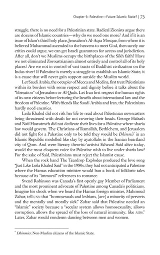 Chapter 5: Palestine—Future Islamic State? |   73

struggle, there is no need for a Palestinian state. Radical Zionists argue there
are dozens of Islamic countries—why do we need one more? And if it is an
issue of Islam’s third holy place, Jerusalem’s Al-Aqsa Mosque, from where it is
believed Muhammad ascended to the heavens to meet God, then surely our
critics could argue, we can get Israeli guarantees for access and jurisdiction.
After all, don’t we Muslims occupy the birthplaces of the Sikh faith? Have
we not eliminated Zoroastrianism almost entirely and control all of its holy
places? Are we not in control of vast tracts of Buddhist civilization on the
Indus river? If Palestine is merely a struggle to establish an Islamic State, it
is a cause that will never gain support outside the Muslim world.
     Let Saudi Arabia, the occupier of Mecca and Medina, ﬁrst treat Palestinians
within its borders with some respect and dignity before it talks about the
“liberation” of Jerusalem or Al Quds. Let Iran ﬁrst respect the human rights
of its own citizens before lecturing the Israelis about international law and the
freedom of Palestine. With friends like Saudi Arabia and Iran, the Palestinians
hardly need enemies.
     Leila Khaled did not risk her life to read about Palestinian newscasters
being threatened with death for not covering their heads. George Habash
and Naif Hawatmeh did not dedicate their lives for a Palestine where sharia
law would govern. The Christians of Ramallah, Bethlehem, and Jerusalem
did not ﬁght for a Palestine only to be told they would be Dhimmis* in an
Islamic Republic modelled like clay by ayatollahs in the Iranian heartland
city of Qom. And were literary theorist/activist Edward Said alive today,
would the most eloquent voice for Palestine wish to live under sharia law?
For the sake of Said, Palestinians must reject the Islamist cause.
     When the rock band The Teardrop Explodes produced the love song
“Just Like Leila Khaled Said” in the 1980s, they had not anticipated a Palestine
where the Hamas education minister would ban a book of folkloric tales
because of its “immoral” references to romance.
     Svend Robinson was Canada’s ﬁrst openly gay Member of Parliament
and the most prominent advocate of Palestine among Canada’s politicians.
Imagine his shock when we heard the Hamas foreign minister, Mahmoud
Zahar, tell CNN that “homosexuals and lesbians, [are] a minority of perverts
and the mentally and morally sick.” Zahar said that Palestine needed an
“Islamic” society because a “secular system allows homosexuality, allows
corruption, allows the spread of the loss of natural immunity, like AIDS.”
Later, Zahar would condemn dancing between men and women.


*
    Dhimmies: Non-Muslim citizens of the Islamic State.
 