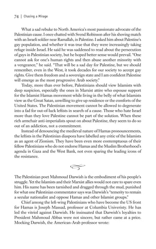74   | Chasing a Mirage


     What a sad rebuke to North America’s most passionate advocate of the
Palestinian cause. I once chatted with Svend Robinson after his shoving match
with an Israeli soldier near Ramallah, in Palestine. I asked him about Palestine’s
gay population, and whether it was true that they were increasingly taking
refuge inside Israel. He said he was saddened to read about the persecution
of gays in Palestinian society, but he hoped better sense would prevail. “One
cannot ask for one’s human rights and then abuse another minority with
a vengeance,” he said. “That will be a sad day for Palestine, but we should
remember, even in the West, it took decades for our society to accept gay
rights. Give them freedom and a sovereign state and I am conﬁdent Palestine
will emerge as the most progressive Arab society.”
     Today, more than ever before, Palestinians should view Islamists with
deep suspicion, especially the ones in Marxist attire who espouse support
for the Islamist Hamas movement while living in the belly of what Islamists
view as the Great Satan, unwilling to give up residence or the comforts of the
United States. The Palestinian movement cannot be allowed to degenerate
into a fad for out-of-luck leftists in search of a cause. Those who hate Israel
more than they love Palestine cannot be part of the solution. When these
rich armchair anti-imperialists spout on about Palestine, they seem to do so
out of an addiction, not a commitment.
     Instead of denouncing the medieval nature of Hamas pronouncements,
the leftists in the Palestinian diaspora have labelled any critic of the Islamists
as an agent of Zionism. They have been even more contemptuous of their
fellow Palestinians who do not endorse Hamas and the Muslim Brotherhood’s
agenda in Gaza and the West Bank, not even sparing the leading icons of
the resistance.



The Palestinian poet Mahmoud Darwish is the embodiment of his people’s
struggle. Yet the Islamists and their Marxist allies would not care to spare even
him. His name has been tarnished and dragged through the mud, punished
for what one Palestinian commentator says was Darwish’s “temerity to remain
a secular nationalist and oppose Hamas and other Islamist groups.”
     Chief among the left-wing Palestinians who have become the US front
for Hamas is Joseph Massad, professor at Columbia Univeristy. He has
led the vitriol against Darwish. He insinuated that Darwish’s loyalties to
President Mahmoud Abbas were not sincere, but rather came at a price.
Mocking Darwish, the American-Arab professor wrote:
 
