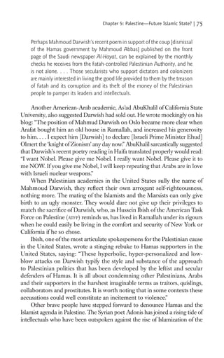 Chapter 5: Palestine—Future Islamic State? |   75

    Perhaps Mahmoud Darwish’s recent poem in support of the coup [dismissal
    of the Hamas government by Mahmoud Abbas] published on the front
    page of the Saudi newspaper Al-Hayat, can be explained by the monthly
    checks he receives from the Fatah-controlled Palestinian Authority, and he
    is not alone. . . . Those secularists who support dictators and colonizers
    are mainly interested in living the good life provided to them by the treason
    of Fatah and its corruption and its theft of the money of the Palestinian
    people to pamper its leaders and intellectuals.

     Another American-Arab academic, As’ad AbuKhalil of California State
University, also suggested Darwish had sold out. He wrote mockingly on his
blog: “The position of Mahmud Darwish on Oslo became more clear when
Arafat bought him an old house in Ramallah, and increased his generosity
to him. . . . I expect him [Darwish] to declare [Israeli Prime Minister Ehud]
Olmert the ‘knight of Zionism’ any day now.” AbuKhalil sarcastically suggested
that Darwish’s recent poetry reading in Haifa translated properly would read:
“I want Nobel. Please give me Nobel. I really want Nobel. Please give it to
me NOW. If you give me Nobel, I will keep repeating that Arabs are in love
with Israeli nuclear weapons.”
     When Palestinian academics in the United States sully the name of
Mahmoud Darwish, they reﬂect their own arrogant self-righteousness,
nothing more. The mating of the Islamists and the Marxists can only give
birth to an ugly monster. They would dare not give up their privileges to
match the sacriﬁce of Darwish, who, as Hussein Ibish of the American Task
Force on Palestine (ATFP) reminds us, has lived in Ramallah under its rigours
when he could easily be living in the comfort and security of New York or
California if he so chose.
     Ibish, one of the most articulate spokespersons for the Palestinian cause
in the United States, wrote a stinging rebuke to Hamas supporters in the
United States, saying: “These hyperbolic, hyper-personalized and low-
blow attacks on Darwish typify the style and substance of the approach
to Palestinian politics that has been developed by the leftist and secular
defenders of Hamas. It is all about condemning other Palestinians, Arabs
and their supporters in the harshest imaginable terms as traitors, quislings,
collaborators and prostitutes. It is worth noting that in some contexts these
accusations could well constitute an incitement to violence.”
     Other brave people have stepped forward to denounce Hamas and the
Islamist agenda in Palestine. The Syrian poet Adonis has joined a rising tide of
intellectuals who have been outspoken against the rise of Islamization of the
 