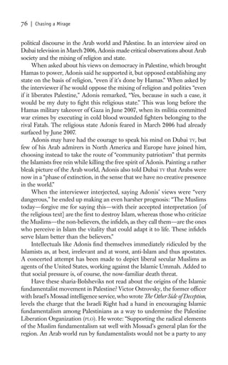 76   | Chasing a Mirage


political discourse in the Arab world and Palestine. In an interview aired on
Dubai television in March 2006, Adonis made critical observations about Arab
society and the mixing of religion and state.
      When asked about his views on democracy in Palestine, which brought
Hamas to power, Adonis said he supported it, but opposed establishing any
state on the basis of religion, “even if it’s done by Hamas.” When asked by
the interviewer if he would oppose the mixing of religion and politics “even
if it liberates Palestine,” Adonis remarked, “Yes, because in such a case, it
would be my duty to ﬁght this religious state.” This was long before the
Hamas military takeover of Gaza in June 2007, when its militia committed
war crimes by executing in cold blood wounded ﬁghters belonging to the
rival Fatah. The religious state Adonis feared in March 2006 had already
surfaced by June 2007.
      Adonis may have had the courage to speak his mind on Dubai TV, but
few of his Arab admirers in North America and Europe have joined him,
choosing instead to take the route of “community patriotism” that permits
the Islamists free rein while killing the free spirit of Adonis. Painting a rather
bleak picture of the Arab world, Adonis also told Dubai TV that Arabs were
now in a “phase of extinction, in the sense that we have no creative presence
in the world.”
      When the interviewer interjected, saying Adonis’ views were “very
dangerous,” he ended up making an even harsher prognosis: “The Muslims
today—forgive me for saying this—with their accepted interpretation [of
the religious text] are the ﬁrst to destroy Islam, whereas those who criticize
the Muslims—the non-believers, the inﬁdels, as they call them—are the ones
who perceive in Islam the vitality that could adapt it to life. These inﬁdels
serve Islam better than the believers.”
      Intellectuals like Adonis ﬁnd themselves immediately ridiculed by the
Islamists as, at best, irrelevant and at worst, anti-Islam and thus apostates.
A concerted attempt has been made to depict liberal secular Muslims as
agents of the United States, working against the Islamic Ummah. Added to
that social pressure is, of course, the now-familiar death threat.
      Have these sharia-Bolsheviks not read about the origins of the Islamic
fundamentalist movement in Palestine? Victor Ostrovsky, the former ofﬁcer
with Israel’s Mossad intelligence service, who wrote The Other Side of Deception,
levels the charge that the Israeli Right had a hand in encouraging Islamic
fundamentalism among Palestinians as a way to undermine the Palestine
Liberation Organization (PLO). He wrote: “Supporting the radical elements
of the Muslim fundamentalism sat well with Mossad’s general plan for the
region. An Arab world run by fundamentalists would not be a party to any
 