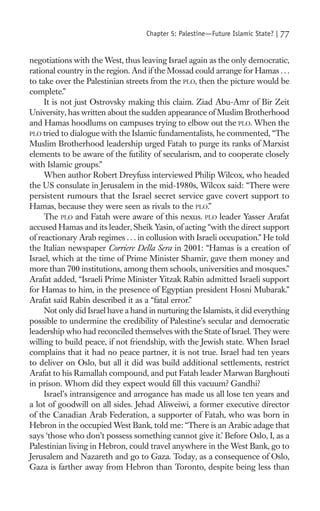 Chapter 5: Palestine—Future Islamic State? |   77

negotiations with the West, thus leaving Israel again as the only democratic,
rational country in the region. And if the Mossad could arrange for Hamas . . .
to take over the Palestinian streets from the PLO, then the picture would be
complete.”
     It is not just Ostrovsky making this claim. Ziad Abu-Amr of Bir Zeit
University, has written about the sudden appearance of Muslim Brotherhood
and Hamas hoodlums on campuses trying to elbow out the PLO. When the
PLO tried to dialogue with the Islamic fundamentalists, he commented, “The
Muslim Brotherhood leadership urged Fatah to purge its ranks of Marxist
elements to be aware of the futility of secularism, and to cooperate closely
with Islamic groups.”
     When author Robert Dreyfuss interviewed Philip Wilcox, who headed
the US consulate in Jerusalem in the mid-1980s, Wilcox said: “There were
persistent rumours that the Israel secret service gave covert support to
Hamas, because they were seen as rivals to the PLO.”
     The PLO and Fatah were aware of this nexus. PLO leader Yasser Arafat
accused Hamas and its leader, Sheik Yasin, of acting “with the direct support
of reactionary Arab regimes . . . in collusion with Israeli occupation.” He told
the Italian newspaper Corriere Della Sera in 2001: “Hamas is a creation of
Israel, which at the time of Prime Minister Shamir, gave them money and
more than 700 institutions, among them schools, universities and mosques.”
Arafat added, “Israeli Prime Minister Yitzak Rabin admitted Israeli support
for Hamas to him, in the presence of Egyptian president Hosni Mubarak.”
Arafat said Rabin described it as a “fatal error.”
     Not only did Israel have a hand in nurturing the Islamists, it did everything
possible to undermine the credibility of Palestine’s secular and democratic
leadership who had reconciled themselves with the State of Israel. They were
willing to build peace, if not friendship, with the Jewish state. When Israel
complains that it had no peace partner, it is not true. Israel had ten years
to deliver on Oslo, but all it did was build additional settlements, restrict
Arafat to his Ramallah compound, and put Fatah leader Marwan Barghouti
in prison. Whom did they expect would ﬁll this vacuum? Gandhi?
     Israel’s intransigence and arrogance has made us all lose ten years and
a lot of goodwill on all sides. Jehad Aliweiwi, a former executive director
of the Canadian Arab Federation, a supporter of Fatah, who was born in
Hebron in the occupied West Bank, told me: “There is an Arabic adage that
says ‘those who don’t possess something cannot give it.’ Before Oslo, I, as a
Palestinian living in Hebron, could travel anywhere in the West Bank, go to
Jerusalem and Nazareth and go to Gaza. Today, as a consequence of Oslo,
Gaza is farther away from Hebron than Toronto, despite being less than
 